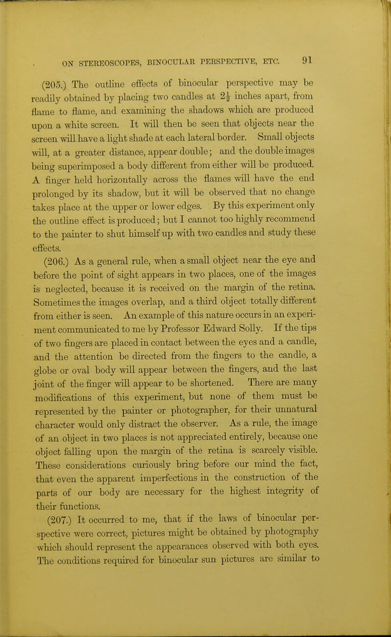 (205.) The outline effects of binocular perspective may be readily obtained by placing two candles at 2^ inches apart, from flame to flame, and examining the shadows which are produced upon a white screen. It will then be seen that objects near the screen will have a light shade at each lateral border. Small obj ects will, at a greater distance, appear double; and the double images being superimposed a body different from either will be produced. A finger held hori^iontally across the flames will have the end prolonged by its shadow, but it will be observed that no change takes place at the upper or lower edges. By this experiment only the outhne effect is produced; but I cannot too highly recommend to the painter to shut himself up with two candles and study these effects. (206.) As a general rule, when a small object near the eye and before the point of sight appears in two places, one of the images is neglected, because it is received on the margin of the retina. Sometimes the images overlap, and a third object totally different from either is seen. An example of this nature occurs in an experi- ment communicated to me by Professor Edward Solly. If the tips of two fingers are placed in contact between the eyes and a candle, and the attention be directed from the fingers to the candle, a globe or oval body will appear between the fingers, and the last joint of the finger will appear to be shortened. There are many modifications of this experiment, but none of them must be represented by the painter or photographer, for their imnatural character would only distract the observer. As a rule, the image of an object in two places is not appreciated entirely, because one object falling upon the margin of the retina is scarcely visible. These considerations curiously bring before our mind the fact, that even the apparent imperfections in the construction of the parts of our body are necessary for the highest integrity of their functions. (207.) It occurred to me, that if the laws of binocular per- spective were correct, pictures might be obtained by photography which should represent the appearances observed with both eyes. The conditions required for binocular sun pictures are similar to