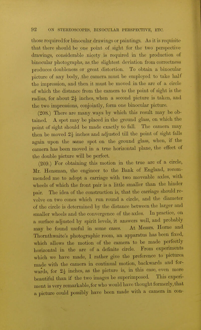 those required for binocular drawings or paintings. As it is requisite that there should be one point of sight for the two perspective drawings, considerable nicety is required in the production of binocular photographs, as the sHghtest deviation from correctness produces doubleness or great distortion. To obtain a binocular picture of any body, the camera must be employed to take half the impression, and then it must be moved in the arc of a circle of which the distance from the camera to the point of sight is the radius, for about 2| inches, when a second picture is taken, and the two impressions, conjointly, form one binocular picture. (208.) There are many ways by which this result may be ob- tained. A spot may be placed in the ground glass, on which the point of sight should be made exactly to fall. The camera may then be moved 2^ inches and adjusted till the point of sight falls again upon the same spot on the ground glass, when, if the camera has been moved in a true horizontal plane, the effect of the double picture will be perfect. (209.) For obtaining this motion in the true arc of a circle, Mr. Hensman, the engineer to the Bank of England, recom- mended me to adopt a carriage with two moveable axles, with wheels of wliich the front pair is a Httle smaller than the hinder pair. The idea of the construction is, that the carriage should re- volve on two cones which run round a circle, and the diameter of the circle is determined by the distance between the larger and smaller wheels and the convergence of the axles. In practice, on a surface adjusted by spirit levels, it answers well, and probably may be found useful in some cases. At Messrs. Home and Thornthwaite's photographic room, an apparatus has been fixed, which allows the motion of the camera to be made perfectly horizontal in the arc of a definite circle. From experiments which we have made, I rather give the preference to pictures made with the camera in continual motion, backwards and for- wards, for 2^ inches, as the picture is, in this case, even more beautiful than if the two images be superimposed. This experi- ment is very remarkable, for who would have thought formerly, that a picture could possibly have been made with a camera in con-