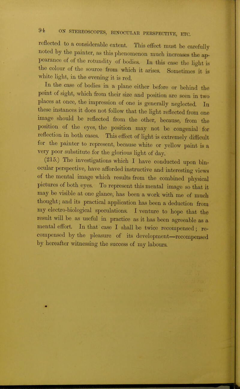 reflected to a considerable extent. This effect must be carefully noted by the painter, as this phenomenon much increases the ap- pearance of of the rotundity of bodies. In this case the light is the colour of the source from which it arises. Sometimes it is white light, in the evening it is red. In the case of bodies in a plane either before or behind the point of sight, which from their size and position are seen in two places at once, the impression of one is generally neglected. In these instances it does not follow that the light reflected from one image should be reflected from the other, because, from the position of the eyes, the position may not be congenial for reflection in both cases. This effect of light is extremely difficult for the painter to represent, because white or yellow paint is a very poor substitute for the glorious light of day. (215.) The investigations which I have conducted upon bin- ocular perspective, have afforded instructive and interesting views of the mental image which results from the combined physical pictures of both eyes. To represent this mental image so that it may be visible at one glance, has been a work with me of much thought; and its practical application has been a deduction from my electro-biological speculations. I venture to hope that the result will be as useful in practice as it has been agreeable as a mental effort. In that case I shall be twice recompensed; re- compensed by the pleasure of its development—recompensed by hereafter witnessing the success of my labom-s.