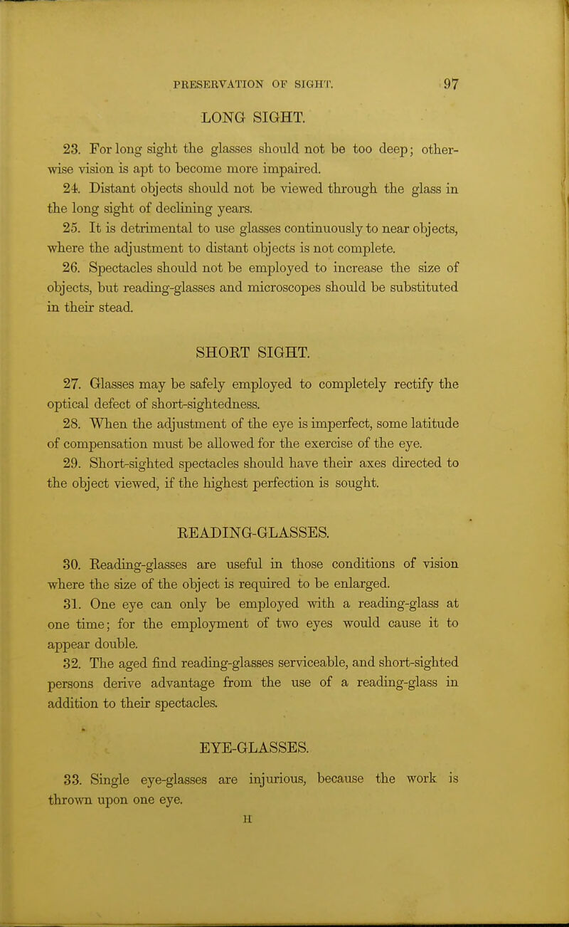 LONG SIGHT. 23. For long sight the glasses should not be too deep; other- wise vision is apt to become more impaired. 24 Distant objects should not be viewed through the glass in the long sight of declining years. 25. It is detrimental to use glasses continuously to near objects, where the adjustment to distant objects is not complete. 26. Spectacles should not be employed to increase the size of objects, but reading-glasses and microscopes shoidd be substituted in their stead. SHORT SIGHT. 27. Glasses may be safely employed to completely rectify the optical defect of short-sightedness. 28. When the adjustment of the eye is imperfect, some latitude of compensation must be allowed for the exercise of the eye. 29. Short-sighted spectacles should have their axes directed to the object viewed, if the highest perfection is sought. READING-GLASSES. 30. Reading-glasses are useful in those conditions of vision where the size of the object is required to be enlarged. 31. One eye can only be employed with a reading-glass at one time; for the employment of two eyes would cause it to appear double. 32. The aged find reading-glasses serviceable, and short-sighted persons derive advantage from the use of a reading-glass in addition to their spectacles. EYE-GLASSES. 33. Single eye-glasses are injurious, because the work is thrown upon one eye. H