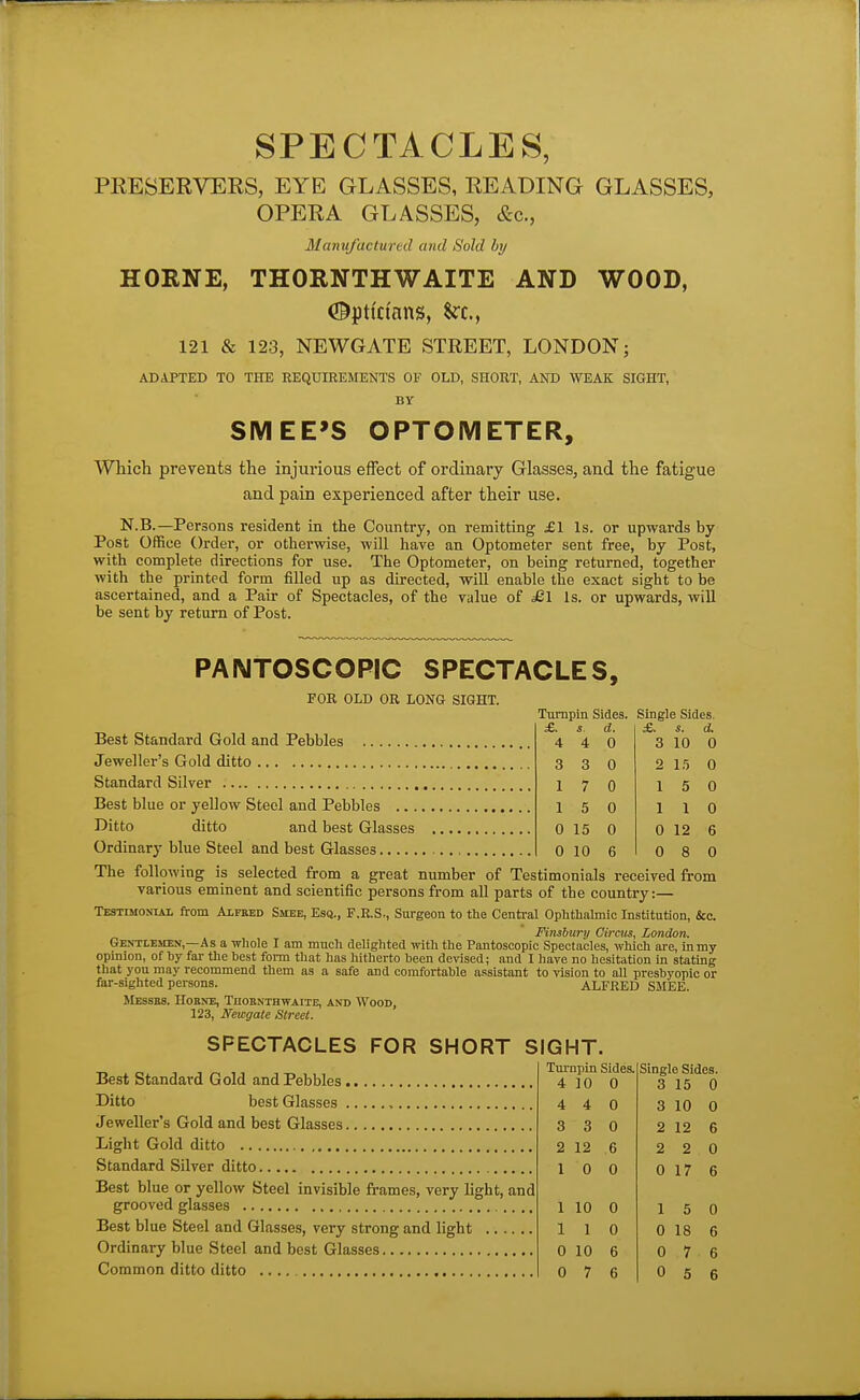 SPECTACLES, PRESERVERS, EYE GLASSES, READING GLASSES, OPERA GLASSES, &c., Manufactured and Sold by HORNE, THORNTHWAITE AND WOOD, Optfdnns, $rc., 121 & 123, NEWGATE STREET, LONDON; ADAPTED TO THE REQUIREMENTS OF OLD, SHORT, AND WEAK SIGHT, BY SMEE'S OPTOMETER, Whicli prevents tlie injurious effect of ordinary Glasses, and the fatigue and pain experienced after their use. N.B.—Per sons resident in the Country, on remitting £1 Is. or upwards by Post Office Order, or otherwise, will have an Optometer sent free, by Post, with complete directions for use. The Optometer, on being returned, together with the printed form filled up as directed, will enable the exact sight to be ascertained, and a Pair of Spectacles, of the value of ;£l Is. or upwards, will be sent by return of Post. PANTOSCOPIC SPECTACLES, FOR OLD OR LONG SIGHT. Tumpin Sides. Single Sides. £. 4 3 1 1 4 3 7 5 0 15 0 10 d. 0 0 0 0 0 6 3 2 1 1 10 15 5 1 0 12 0 8 Best Standard Gold and Pebbles Jeweller's Gold ditto Standard Silver Best blue or yellow Steel and Pebbles Ditto ditto and best Glasses Ordinary blue Steel and best Glasses The following is selected from a great number of Testimonials received from various eminent and scientific persons from all parts of the country:— Testimonial from Alpbed Smee, Esa., F.E.S., Surgeon to the Centi-al Ophthalmic Institution, &c. Flnsbury Circus, London. Gentlemen,—As a whole I am much delighted with the Pantoscopic Spectacles, which are, in my opinion, of by far the best fonn that has hitherto been devised; and I have no hesitation in stating that you may recommend them as a safe and comfortable assistant to vision to aU presbyopic or far-sighted persons. ALFRED SMEE. JlESSBS. HOBNE, TnOBNTHWAITE, AND WOOD, 123, Newgate Street. SPECTACLES FOR SHORT SIGHT. Best Standard Gold and Pebbles Ditto best Glasses Jeweller's Gold and best Glasses Light Gold ditto Standard Silver ditto Best blue or yellow Steel invisible frames, very hght, and grooved glasses Best blue Steel and Glasses, very strong and light Ordinary blue Steel and best Glasses Tm-npin Sides. 4 10 0 Single Sides. 3 15 0 4 4 0 3 10 0 3 3 0 2 12 6 2 12 6 2 2 0 1 0 0 0 17 6 1 10 0 15 0 1 1 0 0 18 6 0 10 6 0 7 6