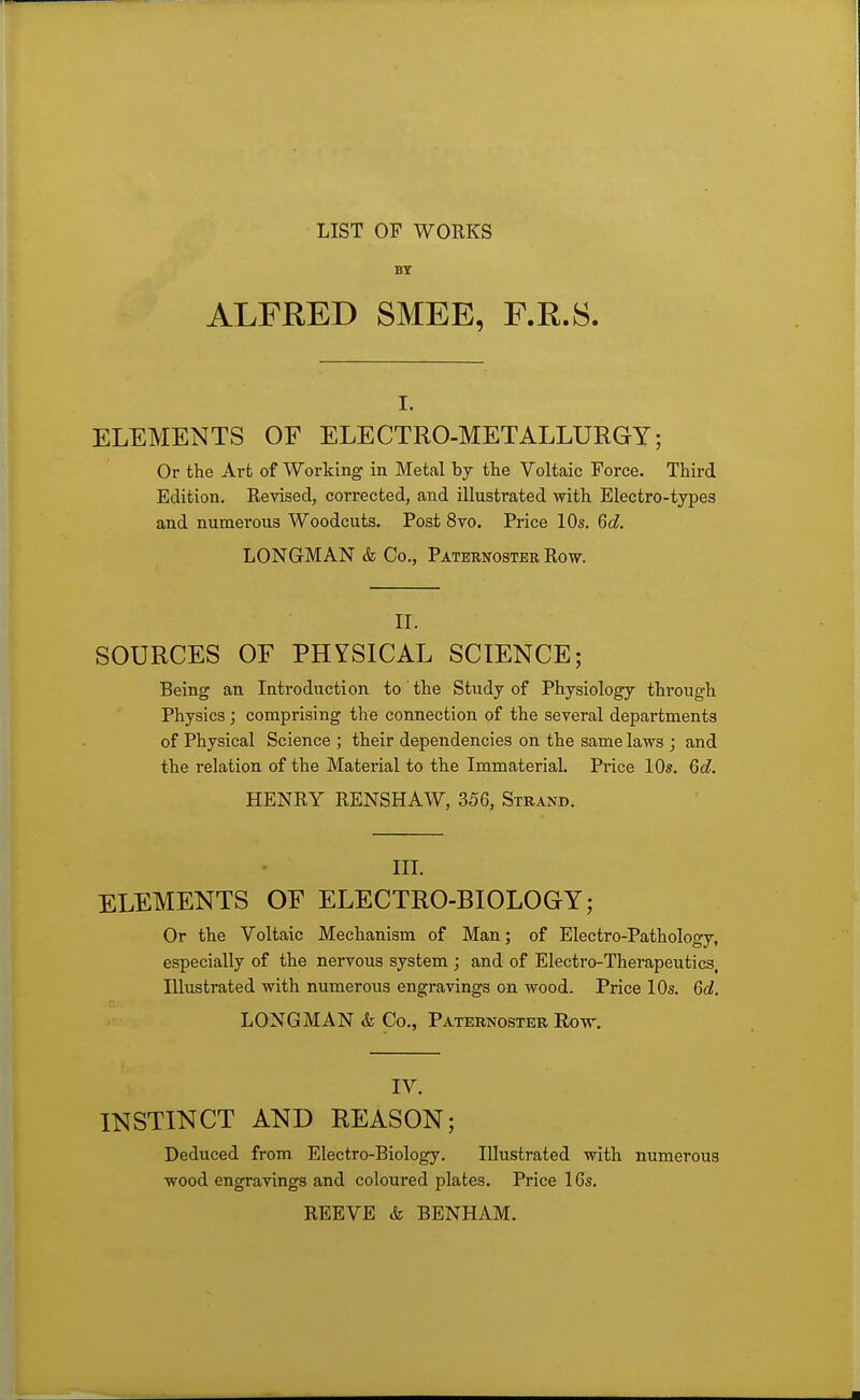 LIST OP WORKS BY ALFRED SMEE, F.R.S. I. ELEMENTS OF ELECTRO-METALLURGY; Or the Art of Working in Metal by the Voltaic Force. Third Edition, Revised, corrected, and illustrated with Electro-types and numerous Woodcuts. Post 8vo. Price 10s. 6d. LONGMAN & Co., Paternoster Row. II. SOURCES OF PHYSICAL SCIENCE; Being an Introduction to the Study of Physiology through Physics; comprising the connection of the several departments of Physical Science ; their dependencies on the same laws ; and the relation of the Material to the Immaterial. Price 10s. 6d, HENRY RENSHAW, 356, Strand. III. ELEMENTS OF ELECTRO-BIOLOGY; Or the Voltaic Mechanism of Man; of Electro-Pathology, especially of the nervous system ; and of Electro-Therapeutics. Illustrated with numerous engravings on wood. Price 10s. 6d. LONGMAN & Co., Paternoster Row. IV. INSTINCT AND REASON; Deduced from Electro-Biology. Illustrated with numerous wood engravings and coloured plates. Price 16s. REEVE & BENHAM.