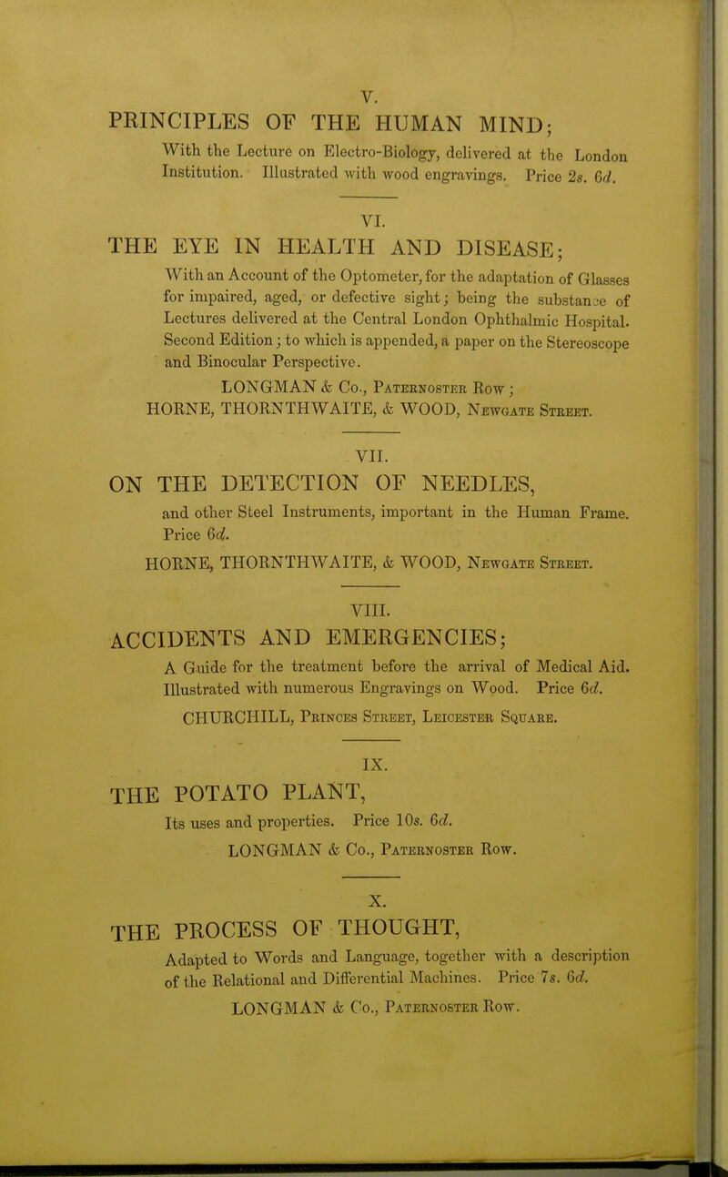 V. PRINCIPLES OF THE HUMAN MIND; With the Lecture on Electro-Biology, delivered at the London Institution. Illustrated with wood engravings. Price 28. 6d. VI. THE EYE IN HEALTH AND DISEASE; With an Account of the Optometer, for the adaptation of Gla.sses for impaired, aged, or defective sight; being the substanae of Lectures delivered at the Central London Ophthalmic Hospital. Second Edition; to which is appended, a paper on the Stereoscope and Binocular Perspective. LONGMAN & Co., Pateenostee Row ; HORNE, THORNTHWAITE, & WOOD, Newgate Street. VII. ON THE DETECTION OF NEEDLES, and other Steel Instruments, important in the Human Frame. Price 64. HORNE, THORNTHWAITE, & WOOD, Newgate Street. VIII. ACCIDENTS AND EMERGENCIES; A Guide for the treatment before the arrival of Medical Aid. Illustrated with numerous Engravings on Wood. Price 6d. CHURCHILL, Princes Street, Leicester Square. IX. THE POTATO PLANT, Its uses and properties. Price lOs. 6d. LONGMAN & Co., Paternoster Row. X. THE PROCESS OF THOUGHT, Adapted to Words and Language, together with a description of the Relational and Differential Machines. Price 7s. Qd. LONGMAN & Co., Paternoster Row.