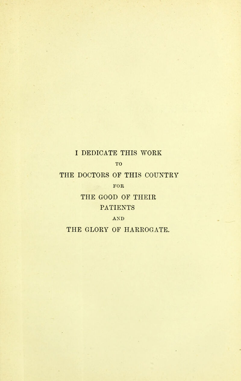 I DEDICATE THIS WORK TO THE DOCTORS OF THIS COUNTRY FOR THE GOOD OF THEIR PATIENTS AND THE GLORY OF HARROGATE.