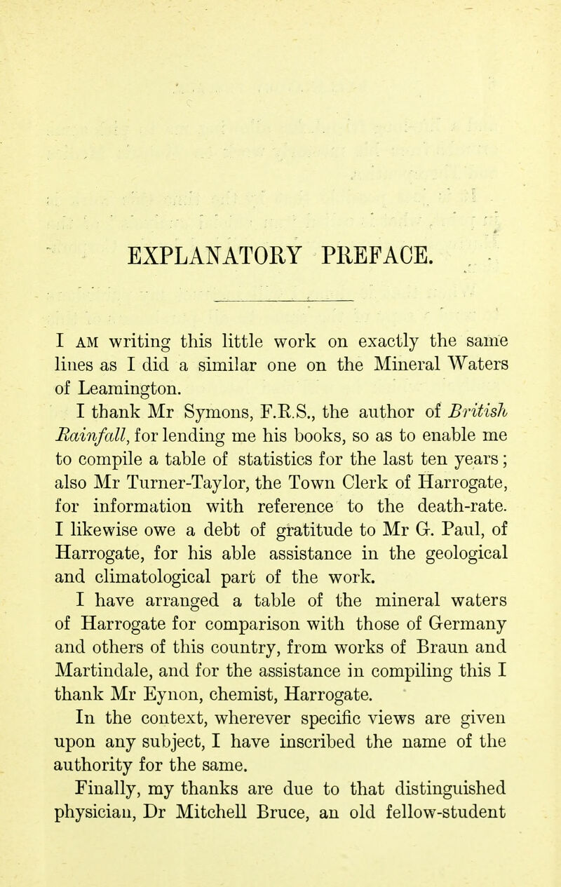 EXPLANATORY PREFACE. I AM writing this little work on exactly the same lines as I did a similar one on the Mineral Waters of Leamington. I thank Mr Symons, F.R.S., the author of British Rainfall, for lending me his books, so as to enable me to compile a table of statistics for the last ten years; also Mr Turner-Taylor, the Town Clerk of Harrogate, for information with reference to the death-rate. I likewise owe a debt of gratitude to Mr G. Paul, of Harrogate, for his able assistance in the geological and climatological part of the work. I have arranged a table of the mineral waters of Harrogate for comparison with those of Germany and others of this country, from works of Braun and Martindale, and for the assistance in compiling this I thank Mr Eynon, chemist, Harrogate. In the context, wherever specific views are given upon any subject, I have inscribed the name of the authority for the same. Finally, my thanks are due to that distinguished physician, Dr Mitchell Bruce, an old fellow-student