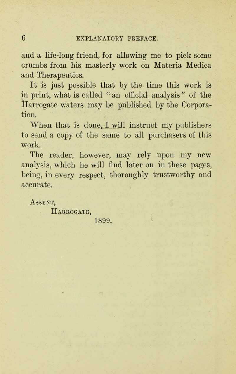 and a life-long friend, for allowing me to pick some crumbs from his masterly work on Materia Medica and Therapeutics. It is just possible that by the time this work is in print, what is called  an official analysis of the Harrogate waters may be published by the Corpora- tion. When that is done, I will instruct my publishers to send a copy of the same to all purchasers of this work. The reader, however, may rely upon my new analysis, which he will find later on in these pages, being, in every respect, thoroughly trustworthy and accurate. ASSYNT, Harrogate, 1899.