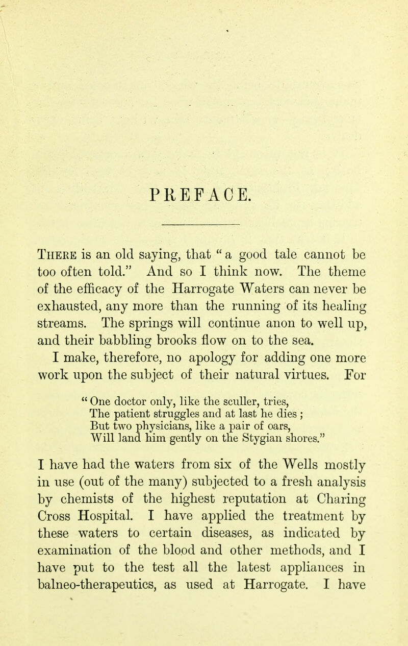 PREFACE. There is an old saying, that  a good tale cannot be too often told. And so I think now. The theme of the efficacy of the Harrogate Waters can never be exhausted, any more than the running of its healing streams. The springs will continue anon to well up, and their babbling brooks flow on to the sea. I make, therefore, no apology for adding one more work upon the subject of their natural virtues. Tor  One doctor only, like the sculler, tries. The patient struggles and at last he dies ; But two physicians, like a pair of oars, Will land him gently on the Stygian shores. I have had the waters from six of the Wells mostly in use (out of the many) subjected to a fresh analysis by chemists of the highest reputation at Charing Cross Hospital. I have applied the treatment by these waters to certain diseases, as indicated by examination of the blood and other methods, and I have put to the test all the latest appliances in balneo-therapeutics, as used at Harrogate. I have