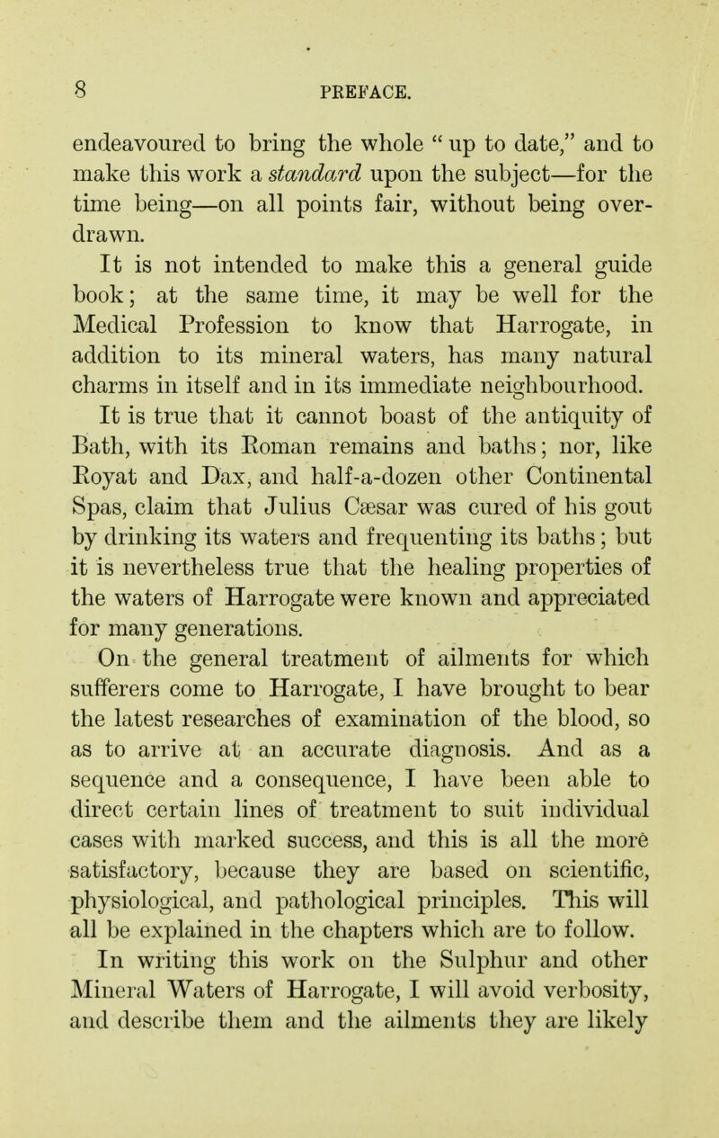 endeavoured to bring the whole  up to date, and to make this work a standard upon the subject—for the time being—on all points fair, without being over- drawn. It is not intended to make this a general guide book; at the same time, it may be well for the Medical Profession to know that Harrogate, in addition to its mineral waters, has many natural charms in itself and in its immediate neighbourhood. It is true that it cannot boast of the antiquity of Bath, with its Eoman remains and baths; nor, like Royat and Dax, and half-a-dozen other Continental Spas, claim that Julius Caesar was cured of his gout by drinking its waters and frequenting its baths; but it is nevertheless true that the healing properties of the waters of Harrogate were known and appreciated for many generations. On the general treatment of ailments for which sufferers come to Harrogate, I have brought to bear the latest researches of examination of the blood, so as to arrive at an accurate diagnosis. And as a sequence and a consequence, I have been able to direct certain lines of treatment to suit individual cases with marked success, and this is all the more satisfactory, because they are based on scientific, physiological, and pathological principles. Tliis will all be explained in the chapters which are to follow. In writing this work on the Sulphur and other Mineral Waters of Harrogate, I will avoid verbosity, and describe them and the ailments they are likely