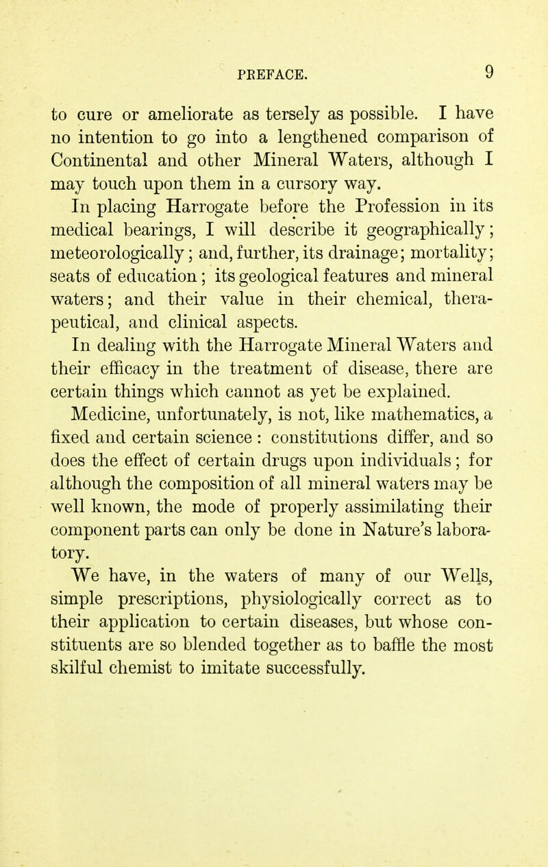 to cure or ameliorate as tersely as possible. I have no intention to go into a lengthened comparison of Continental and other Mineral Waters, although I may touch upon them in a cursory way. In placing Harrogate before the Profession in its medical bearings, I will describe it geographically; meteorologically; and, further, its drainage; mortality; seats of education; its geological features and mineral waters; and their value in their chemical, thera- peutical, and clinical aspects. In dealing with the Harrogate Mineral Waters and their efficacy in the treatment of disease, there are certain things which cannot as yet be explained. Medicine, unfortunately, is not, like mathematics, a fixed and certain science : constitutions differ, and so does the effect of certain drugs upon individuals; for although the composition of all mineral waters may be well known, the mode of properly assimilating their component parts can only be done in Nature's labora- tory. We have, in the waters of many of our Wells, simple prescriptions, physiologically correct as to their application to certain diseases, but whose con- stituents are so blended together as to baffle the most skilful chemist to imitate successfully.