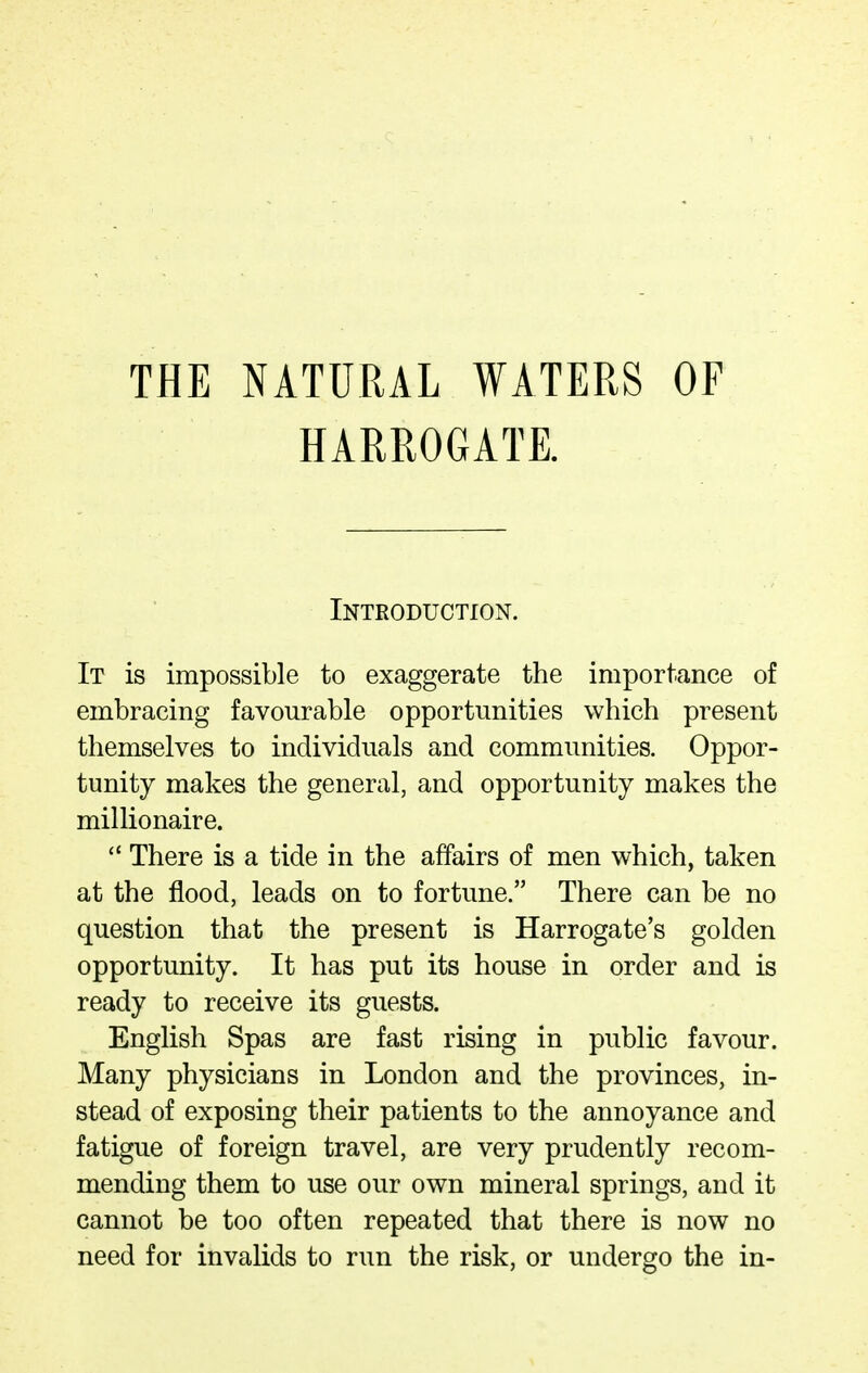 THE NATURAL WATERS HARROGATE. OF Introduction. It is impossible to exaggerate the importance of embracing favourable opportunities which present themselves to individuals and communities. Oppor- tunity makes the general, and opportunity makes the millionaire. There is a tide in the affairs of men which, taken at the flood, leads on to fortune. There can be no question that the present is Harrogate's golden opportunity. It has put its house in order and is ready to receive its guests. English Spas are fast rising in public favour. Many physicians in London and the provinces, in- stead of exposing their patients to the annoyance and fatigue of foreign travel, are very prudently recom- mending them to use our own mineral springs, and it cannot be too often repeated that there is now no need for invalids to run the risk, or undergo the in-