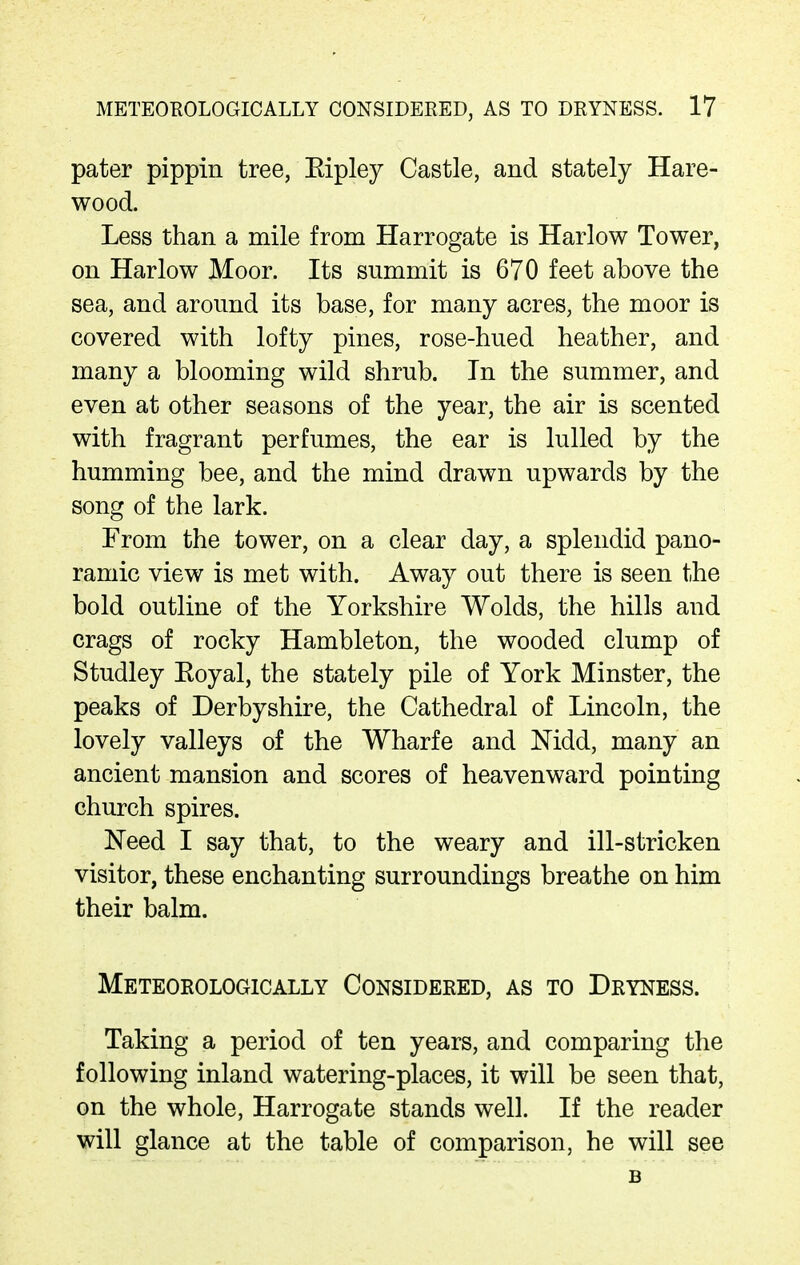 pater pippin tree, Eipley Castle, and stately Hare- wood. Less than a mile from Harrogate is Harlow Tower, on Harlow Moor. Its summit is 670 feet above the sea, and around its base, for many acres, the moor is covered with lofty pines, rose-hued heather, and many a blooming wild shrub. In the summer, and even at other seasons of the year, the air is scented with fragrant perfumes, the ear is lulled by the humming bee, and the mind drawn upwards by the song of the lark. From the tower, on a clear day, a splendid pano- ramic view is met with. Away out there is seen the bold outline of the Yorkshire Wolds, the hills and crags of rocky Hambleton, the wooded clump of Studley Eoyal, the stately pile of York Minster, the peaks of Derbyshire, the Cathedral of Lincoln, the lovely valleys of the Wharfe and Nidd, many an ancient mansion and scores of heavenward pointing church spires. Need I say that, to the weary and ill-stricken visitor, these enchanting surroundings breathe on him their balm. Meteorologically Considered, as to Dryness. Taking a period of ten years, and comparing the following inland watering-places, it will be seen that, on the whole, Harrogate stands well. If the reader will glance at the table of comparison, he will see B