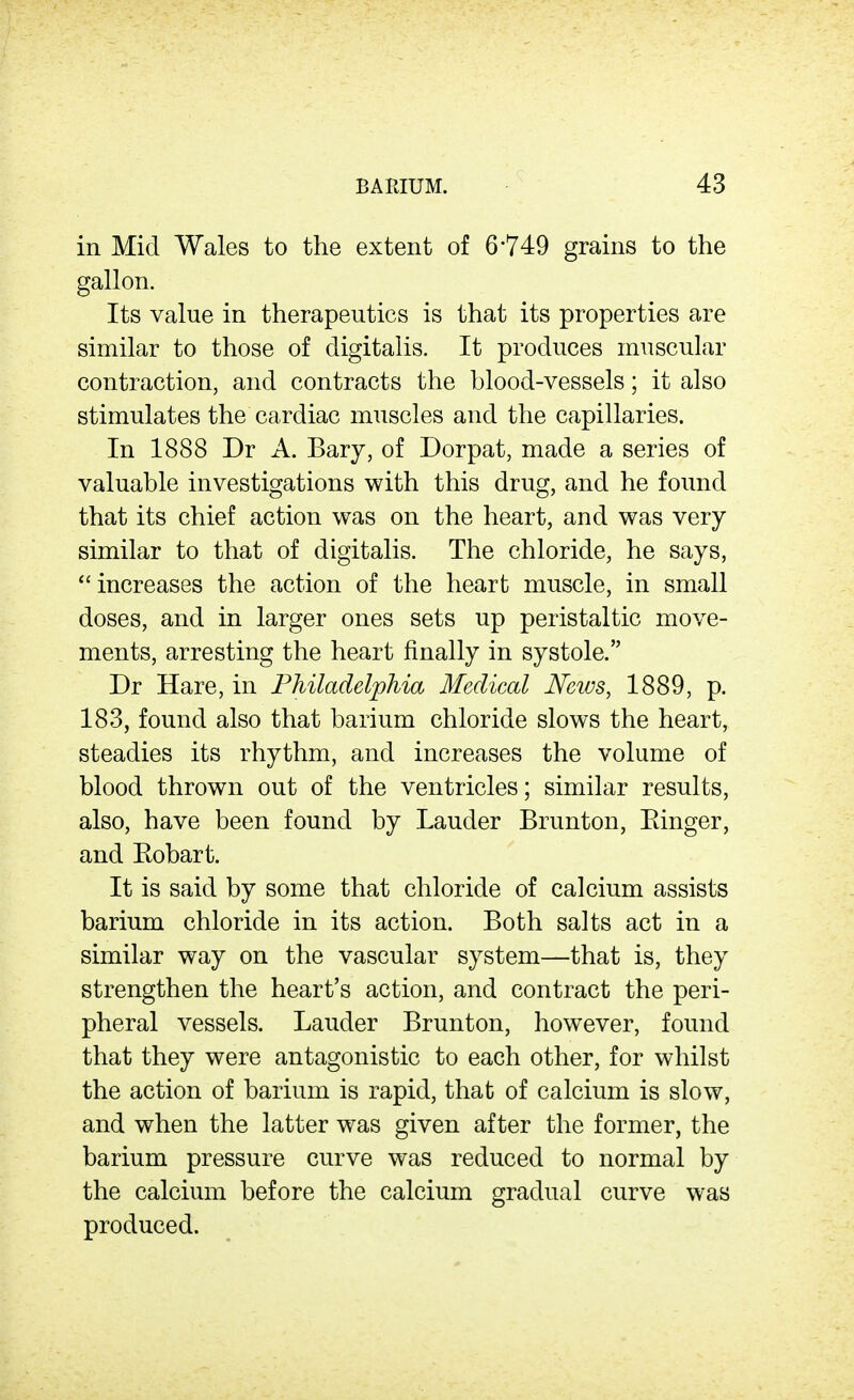 in Mid Wales to the extent of 6749 grains to the gallon. Its value in therapeutics is that its properties are similar to those of digitalis. It produces muscular contraction, and contracts the blood-vessels; it also stimulates the cardiac muscles and the capillaries. In 1888 Dr A. Bary, of Dorpat, made a series of valuable investigations with this drug, and he found that its chief action was on the heart, and was very similar to that of digitalis. The chloride, he says,  increases the action of the heart muscle, in small doses, and in larger ones sets up peristaltic move- ments, arresting the heart finally in systole. Dr Hare, in Philadelphia Medical Neivs, 1889, p. 183, found also that barium chloride slows the heart, steadies its rhythm, and increases the volume of blood thrown out of the ventricles; similar results, also, have been found by Lauder Brunton, Einger, and Eobart. It is said by some that chloride of calcium assists barium chloride in its action. Both salts act in a similar way on the vascular system—that is, they strengthen the heart's action, and contract the peri- pheral vessels. Lauder Brunton, however, found that they were antagonistic to each other, for whilst the action of barium is rapid, that of calcium is slow, and when the latter was given after the former, the barium pressure curve was reduced to normal by the calcium before the calcium gradual curve was produced.