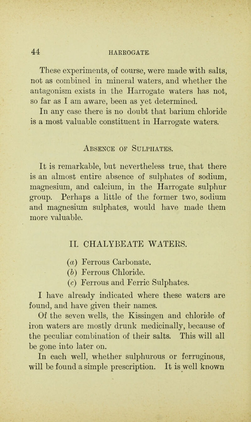 These experiments, of course, were made with salts, not as combined in mineral waters, and whether the antagonism exists in the Harrogate waters has not, so far as I am aware, been as yet determined. In any case there is no doubt that barium chloride is a most valuable constituent in Harrogate waters. Absence of Sulphates. It is remarkable, but nevertheless true, that there is an almost entire absence of sulphates of sodium, magnesium, and calcium, in the Harrogate sulphur group. Perhaps a little of the former two, sodium and magnesium sulphates, would have made them more valuable. II. CHALYBEATE WATERS. {a) Ferrous Carbonate. (&) Ferrous Chloride. (c) Ferrous and Ferric Sulphates. I have already indicated where these waters are found, and have given their names. Of the seven wells, the Kissingen and chloride of iron waters are mostly drunk medicinally, because of the peculiar combination of their salts. This will all be gone into later on. In each well, whether sulphurous or ferruginous, will be found a simple prescription. It is well known