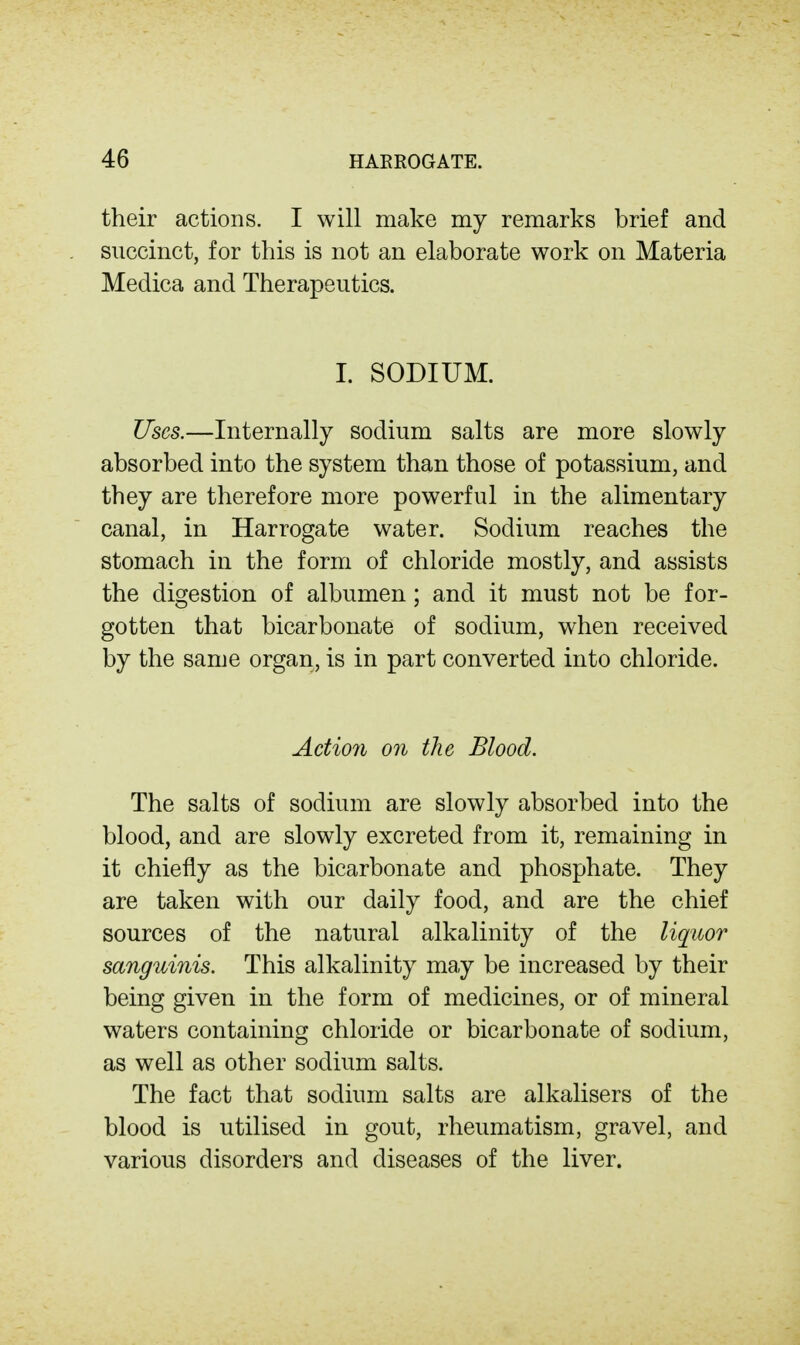 their actions. I will make my remarks brief and succinct, for this is not an elaborate work on Materia Medica and Therapeutics. I. SODIUM. Uses.—Internally sodium salts are more slowly absorbed into the system than those of potassium, and they are therefore more powerful in the alimentary canal, in Harrogate water. Sodium reaches the stomach in the form of chloride mostly, and assists the digestion of albumen; and it must not be for- gotten that bicarbonate of sodium, when received by the same organ, is in part converted into chloride. Action on the Blood. The salts of sodium are slowly absorbed into the blood, and are slowly excreted from it, remaining in it chiefly as the bicarbonate and phosphate. They are taken with our daily food, and are the chief sources of the natural alkalinity of the liquor sanguinis. This alkalinity may be increased by their being given in the form of medicines, or of mineral waters containing chloride or bicarbonate of sodium, as well as other sodium salts. The fact that sodium salts are alkalisers of the blood is utilised in gout, rheumatism, gravel, and various disorders and diseases of the liver.