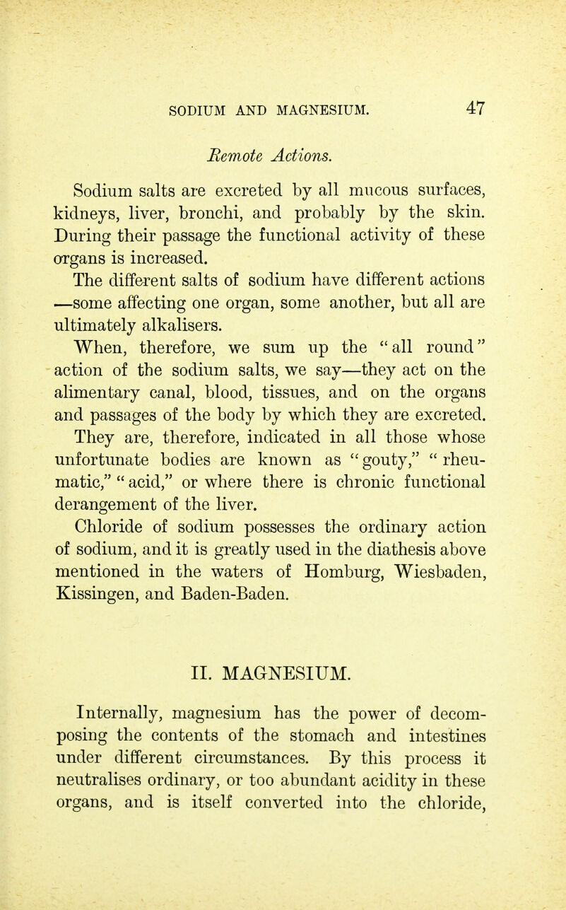 Remote Actions. Sodium salts are excreted by all mucous surfaces, kidneys, liver, bronchi, and probably by the skin. During their passage the functional activity of these organs is increased. The different salts of sodium have different actions —some affecting one organ, some another, but all are ultimately alkalisers. When, therefore, we sum up the  all round action of the sodium salts, we say—they act on the alimentary canal, blood, tissues, and on the organs and passages of the body by which they are excreted. They are, therefore, indicated in all those whose unfortunate bodies are known as  gouty,  rheu- matic,  acid, or where there is chronic functional derangement of the liver. Chloride of sodium possesses the ordinary action of sodium, and it is greatly used in the diathesis above mentioned in the waters of Homburg, Wiesbaden, Kissingen, and Baden-Baden. II. MAGNESIUM. Internally, magnesium has the power of decom- posing the contents of the stomach and intestines under different circumstances. By this process it neutralises ordinary, or too abundant acidity in these organs, and is itself converted into the chloride,