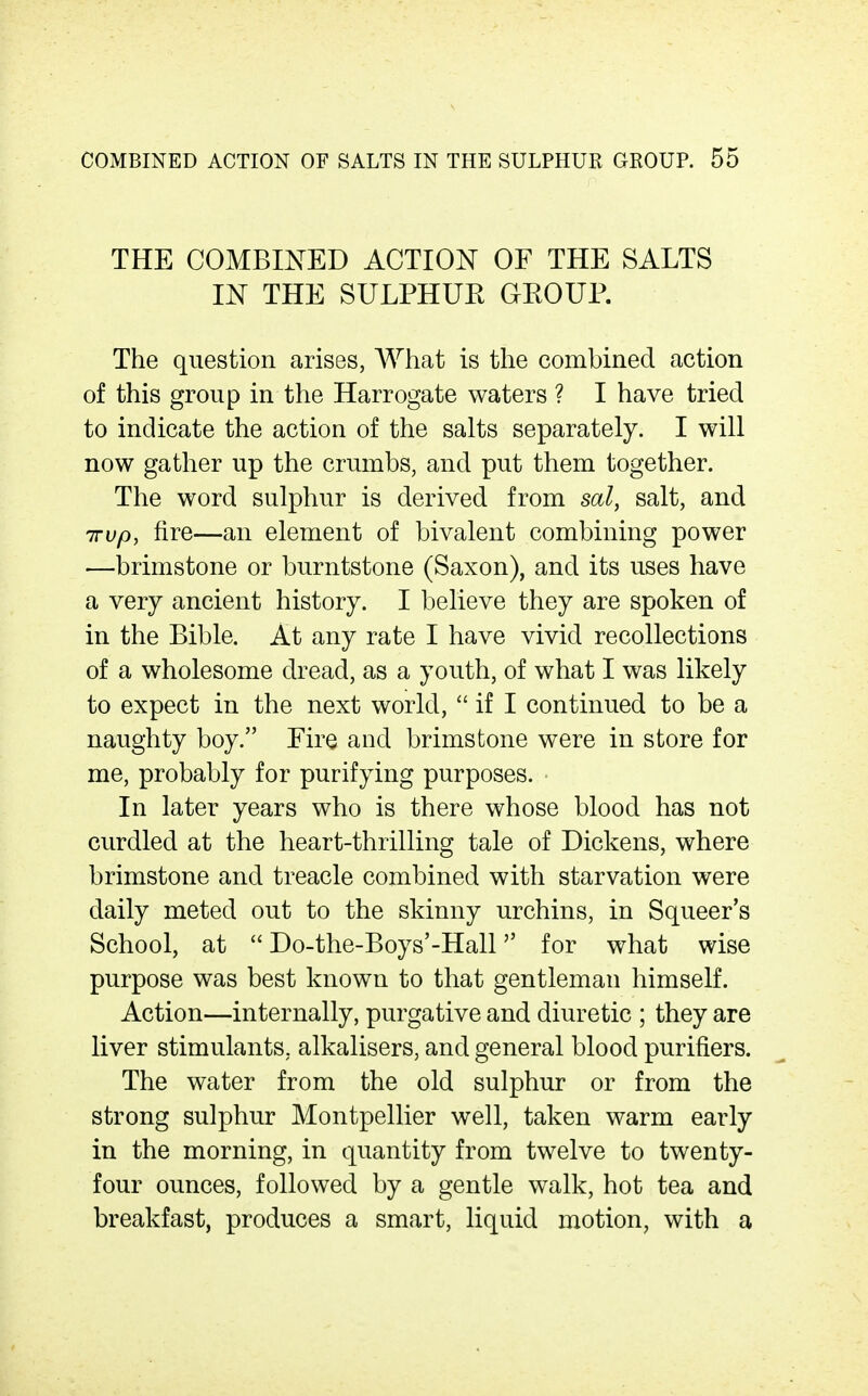 THE COMBINED ACTION OF THE SALTS IN THE SULPHUE GKOUP. The question arises, A¥hat is the combined action of this group in the Harrogate waters ? I have tried to indicate the action of the salts separately. I will now gather up the crumbs, and put them together. The word sulphur is derived from sal, salt, and irvp, fire—an element of bivalent combining power —brimstone or burntstone (Saxon), and its uses have a very ancient history. I believe they are spoken of in the Bible. At any rate I have vivid recollections of a wholesome dread, as a youth, of what I was likely to expect in the next world,  if I continued to be a naughty boy. Fire and brimstone were in store for me, probably for purifying purposes. In later years who is there whose blood has not curdled at the heart-thrilling tale of Dickens, where brimstone and treacle combined with starvation were daily meted out to the skinny urchins, in Squeer's School, at  Do-the-Boys'-Hall for what wise purpose was best known to that gentleman himself. Action—internally, purgative and diuretic ; they are liver stimulants, alkalisers, and general blood purifiers. The water from the old sulphur or from the strong sulphur Montpellier well, taken warm early in the morning, in quantity from twelve to twenty- four ounces, followed by a gentle walk, hot tea and breakfast, produces a smart, liquid motion, with a