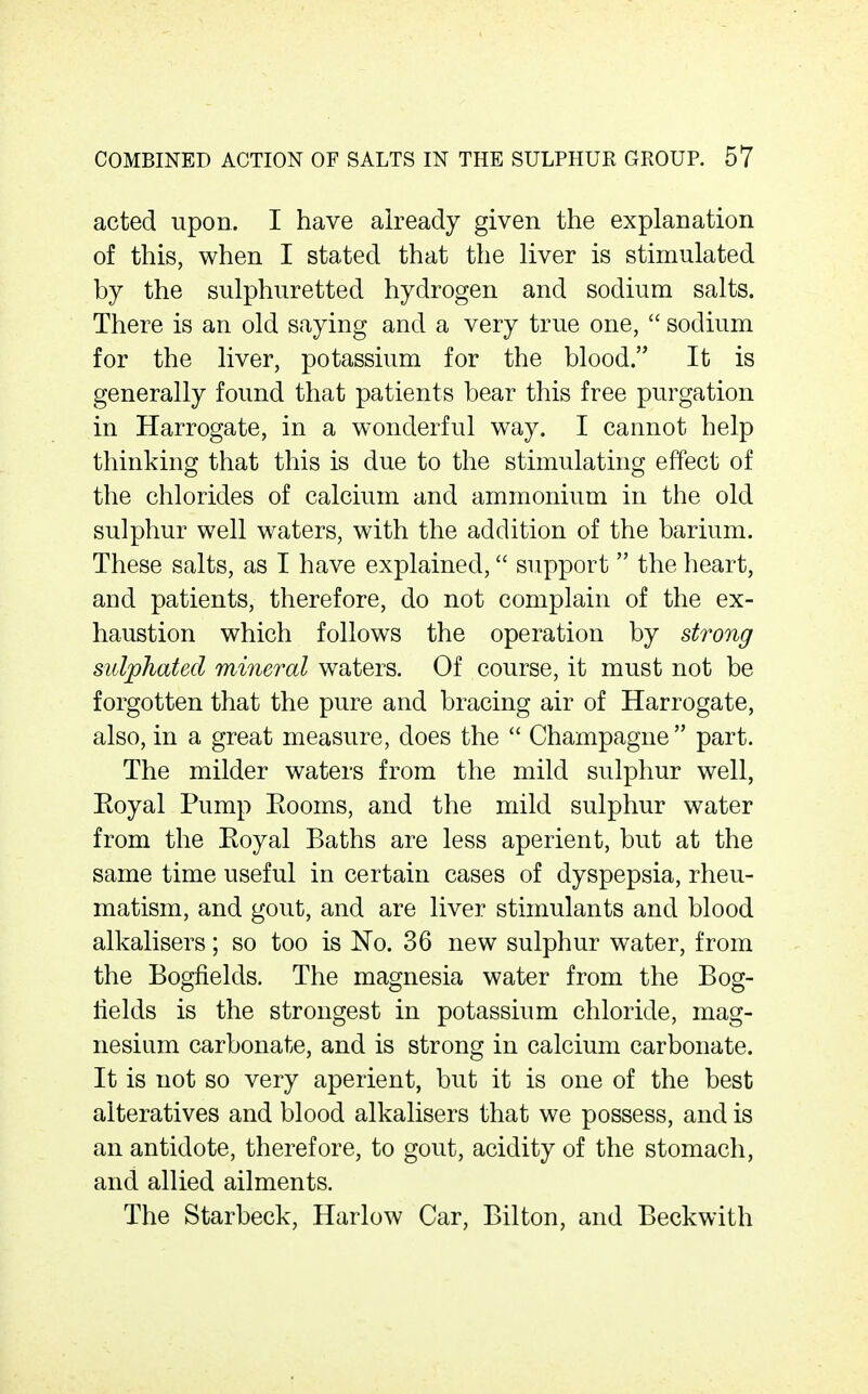 acted upon. I have already given the explanation of this, when I stated that the liver is stimulated by the sulphuretted hydrogen and sodium salts. There is an old saying and a very true one,  sodium for the liver, potassium for the blood. It is generally found that patients bear this free purgation in Harrogate, in a wonderful way. I cannot help thinking that this is due to the stimulating effect of the chlorides of calcium and ammonium in the old sulphur well waters, with the addition of the barium. These salts, as I have explained, support the heart, and patients, therefore, do not complain of the ex- haustion which follows the operation by strong sidphated mineral waters. Of course, it must not be forgotten that the pure and bracing air of Harrogate, also, in a great measure, does the  Champagne  part. The milder waters from the mild sulphur well, Eoyal Pump Kooms, and the mild sulphur water from the Eoyal Baths are less aperient, but at the same time useful in certain cases of dyspepsia, rheu- matism, and gout, and are liver stimulants and blood alkalisers; so too is No. 36 new sulphur water, from the Bogfields. The magnesia water from the Bog- tields is the strongest in potassium chloride, mag- nesium carbonate, and is strong in calcium carbonate. It is not so very aperient, but it is one of the best alteratives and blood alkalisers that we possess, and is an antidote, therefore, to gout, acidity of the stomach, and allied ailments. The Starbeck, Harlow Car, Bilton, and Beckwith