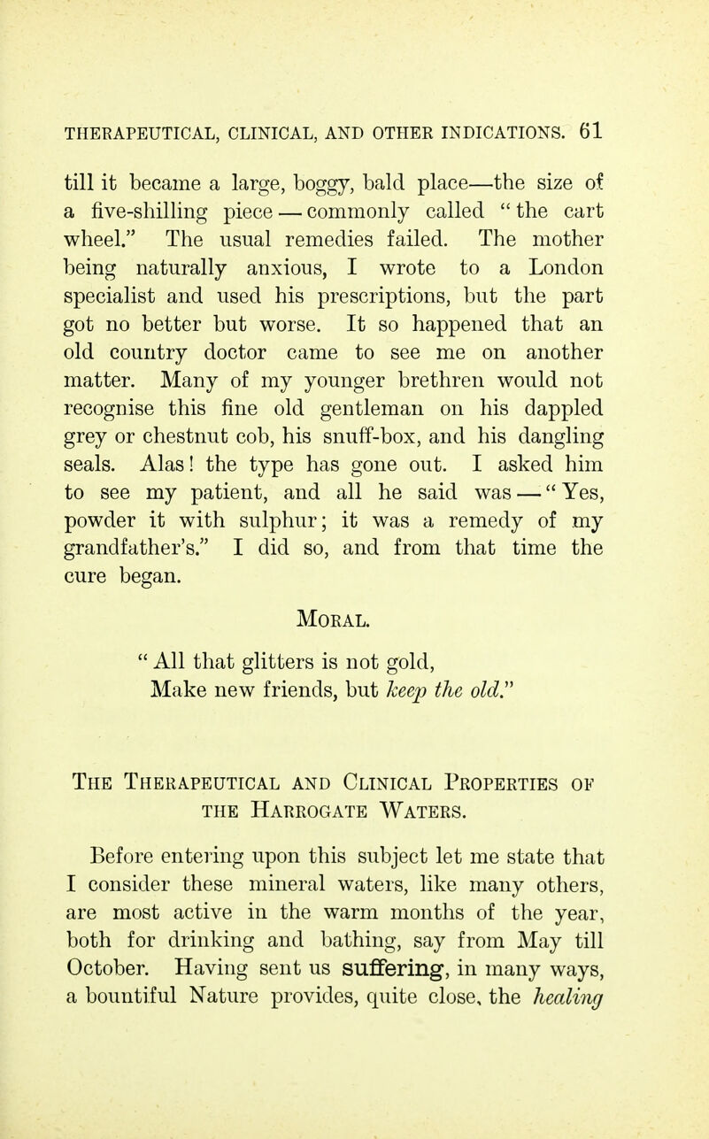 till it became a large, boggy, bald place—the size of a five-shilling piece — commonly called  the cart wheel. The usual remedies failed. The mother being naturally anxious, I wrote to a London specialist and used his prescriptions, but the part got no better but worse. It so happened that an old country doctor came to see me on another matter. Many of my younger brethren would not recognise this fine old gentleman on his dappled grey or chestnut cob, his snuff-box, and his dangling seals. Alas! the type has gone out. I asked him to see my patient, and all he said was — Yes, powder it with sulphur; it was a remedy of my grandfather's. I did so, and from that time the cure began. Moral.  All that glitters is not gold. Make new friends, but keep the oldy The Therapeutical and Clinical Properties of THE Harrogate Waters. Before entering upon this subject let me state that I consider these mineral waters, like many others, are most active in the warm months of the year, both for drinking and bathing, say from May till October. Having sent us suffering, in many ways, a bountiful Nature provides, quite close, the healing