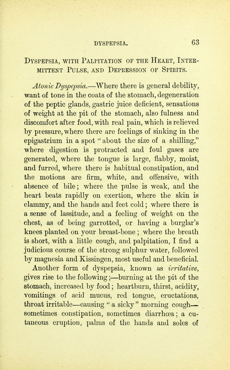 Dyspepsia, with Palpitation of the Heart, Inter- mittent Pulse, and Depression of Spirits. Atonic Dyspe^jsia.—Where there is general debiHty, want of tone in the coats of the stomach, degeneration of the peptic glands, gastric juice deficient, sensations of weight at the pit of the stomach, also fulness and discomfort after food, with real pain, which is relieved by pressure, where there are feelings of sinking in the epigastrium in a spot  about the size of a shilling, where digestion is protracted and foul gases are generated, where the tongue is large, flabby, moist, and furred, where there is habitual constipation, and the motions are firm, white, and offensive, with absence of bile; where the pulse is weak, and the heart beats rapidly on exertion, where the skin is clammy, and the hands and feet cold; where there is a sense of lassitude, and a feeling of weight on the chest, as of being garrotted, or having a burglar's knees planted on your breast-bone ; where the breath is short, with a little cough, and palpitation, I find a judicious course of the strong sulphur water, followed by magnesia and Kissingen, most useful and beneficial. Another form of dyspepsia, known as irritative, gives rise to the following;—burning at the pit of the stomach, increased by food; heartburn, thirst, acidity, vomitings of acid mucus, red tongue, eructations, throat irritable—causing *' a sicky  morning cough— sometimes constipation, sometimes diarrhoea; a cu- taneous eruption, palms of the hands and soles of