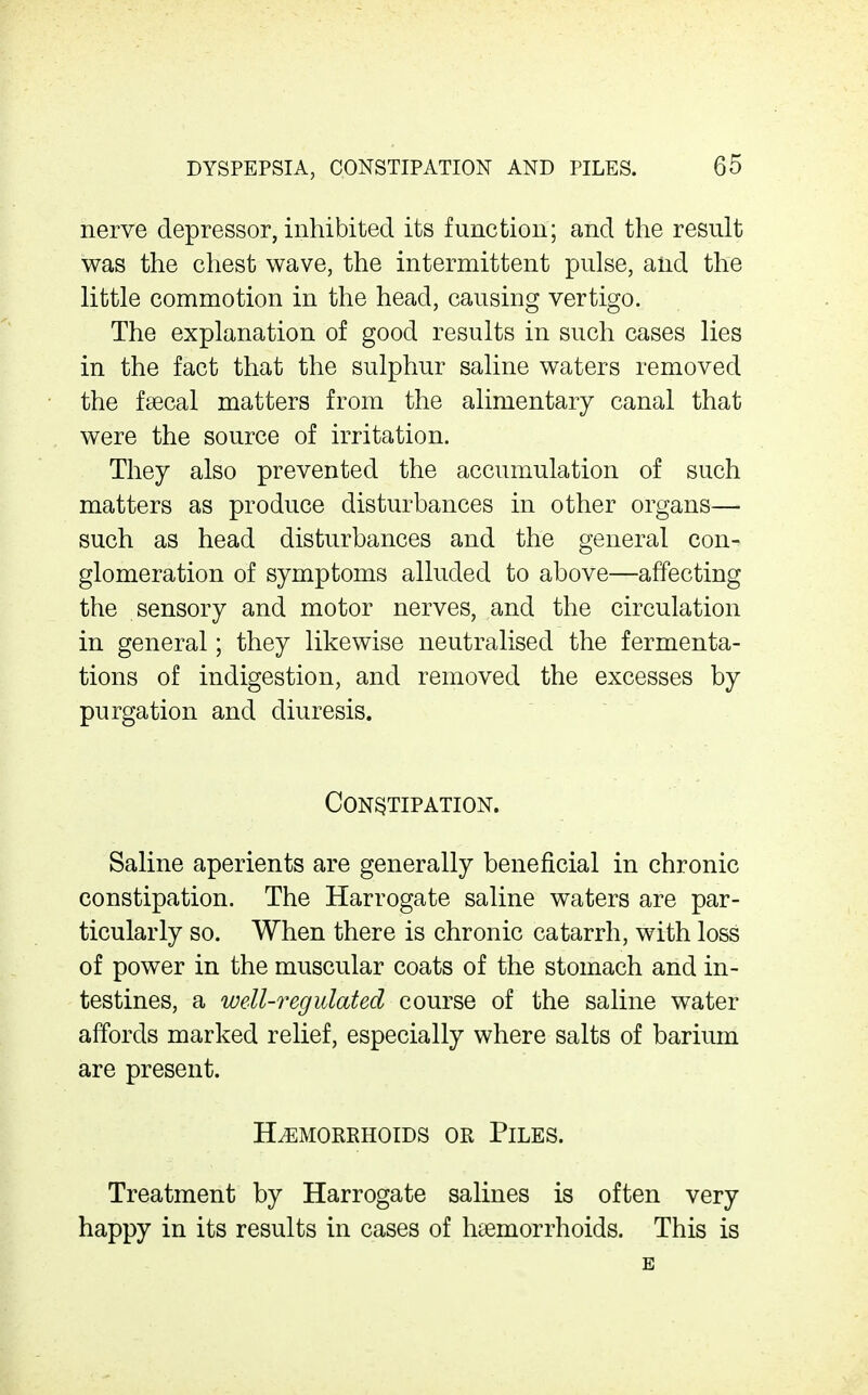 nerve depressor, inhibited its function; and the result was the chest wave, the intermittent pulse, and the little commotion in the head, causing vertigo. The explanation of good results in such cases lies in the fact that the sulphur saline waters removed the fsecal matters from the alimentary canal that were the source of irritation. They also prevented the accumulation of such matters as produce disturbances in other organs— such as head disturbances and the general con- glomeration of symptoms alluded to above—affecting the sensory and motor nerves, and the circulation in general; they likewise neutralised the fermenta- tions of indigestion, and removed the excesses by purgation and diuresis. Constipation. Saline aperients are generally beneficial in chronic constipation. The Harrogate saline waters are par- ticularly so. When there is chronic catarrh, with loss of power in the muscular coats of the stomach and in- testines, a well-regulated course of the saline water affords marked relief, especially where salts of barium are present. Hemorrhoids or Piles. Treatment by Harrogate salines is often very happy in its results in cases of haemorrhoids. This is E