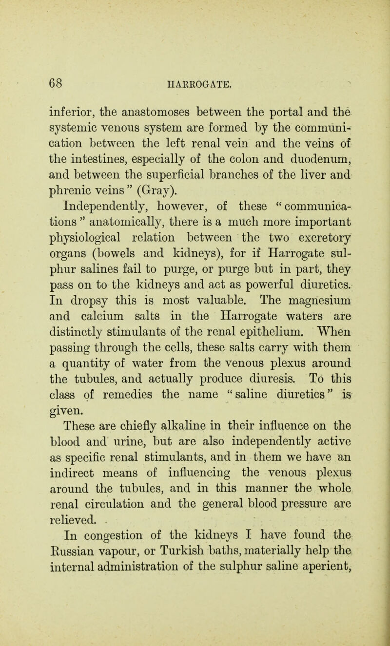 inferior, the anastomoses between the portal and the systemic venous system are formed by the communi- cation between the left renal vein and the veins of the intestines, especially of the colon and duodenum, and between the superficial branches of the liver and phrenic veins  (Gray). Independently, however, of these communica- tions  anatomically, there is a much more important physiological relation between the two excretory organs (bowels and kidneys), for if Harrogate sul- phur salines fail to purge, or purge but in part, they pass on to the kidneys and act as powerful diuretics. In dropsy this is most valuable. The magnesium and calcium salts in the Harrogate waters are distinctly stimulants of the renal epithelium. When passing through the cells, these salts carry with them a quantity of water from the venous plexus around the tubules, and actually produce diuresis. To this class of remedies the name saline diuretics is given. These are chiefly alkaline in their influence on the blood and urine, but are also independently active as specific renal stimulants, and in them we have an indirect means of influencing the venous plexus around the tubules, and in this manner the whole renal circulation and the general blood pressure are relieved. In congestion of the kidneys I have found the Eussian vapour, or Turkish baths, materially help the internal administration of the sulphur saline aperient,