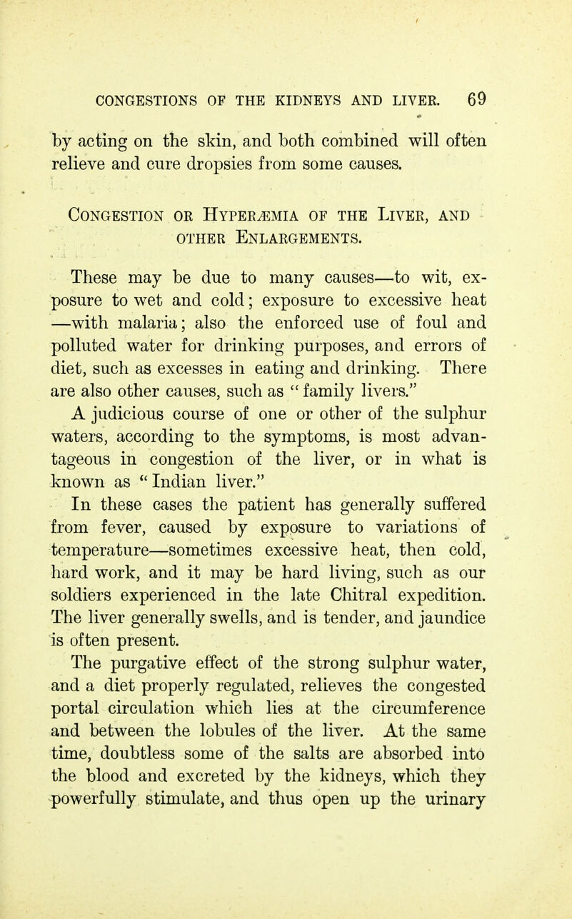 by acting on the skin, and both combined will often relieve and cure dropsies from some causes. Congestion or Hyperemia of the Liver, and OTHER Enlargements. These may be due to many causes—to wit, ex- posure to wet and cold; exposure to excessive heat —with malaria; also the enforced use of foul and polluted water for drinking purposes, and errors of diet, such as excesses in eating and drinking. There are also other causes, such as  family livers. A judicious course of one or other of the sulphur waters, according to the symptoms, is most advan- tageous in congestion of the liver, or in what is known as  Indian liver. In these cases the patient has generally suffered from fever, caused by exposure to variations of temperature—sometimes excessive heat, then cold, hard work, and it may be hard living, such as our soldiers experienced in the late Chitral expedition. The liver generally swells, and is tender, and jaundice is often present. The purgative effect of the strong sulphur water, and a diet properly regulated, relieves the congested portal circulation which lies at the circumference and between the lobules of the liver. At the same time, doubtless some of the salts are absorbed into the blood and excreted by the kidneys, which they powerfully stimulate, and thus open up the urinary