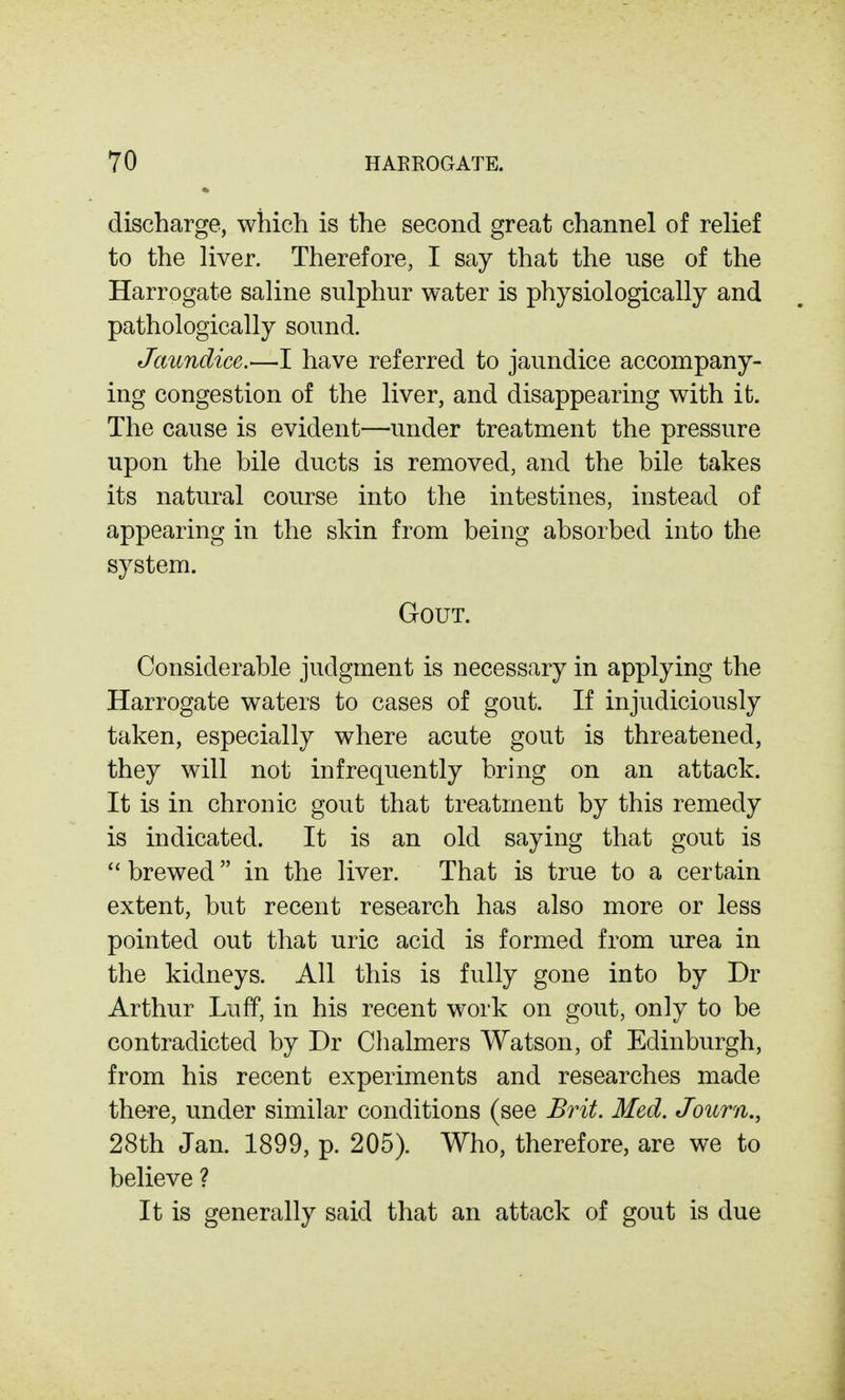 discharge, which is the second great channel of relief to the liver. Therefore, I say that the use of the Harrogate saline sulphur water is physiologically and pathologically sound. Jaundice.—I have referred to jaundice accompany- ing congestion of the liver, and disappearing with it. The cause is evident—under treatment the pressure upon the bile ducts is removed, and the bile takes its natural course into the intestines, instead of appearing in the skin from being absorbed into the system. Gout. Considerable judgment is necessary in applying the Harrogate waters to cases of gout. If injudiciously taken, especially where acute gout is threatened, they will not infrequently bring on an attack. It is in chronic gout that treatment by this remedy is indicated. It is an old saying that gout is brewed in the liver. That is true to a certain extent, but recent research has also more or less pointed out that uric acid is formed from urea in the kidneys. All this is fully gone into by Dr Arthur LufP, in his recent work on gout, only to be contradicted by Dr Chalmers Watson, of Edinburgh, from his recent experiments and researches made there, under similar conditions (see Brit. Med. Journ., 28th Jan. 1899, p. 205). Who, therefore, are we to believe ? It is generally said that an attack of gout is due