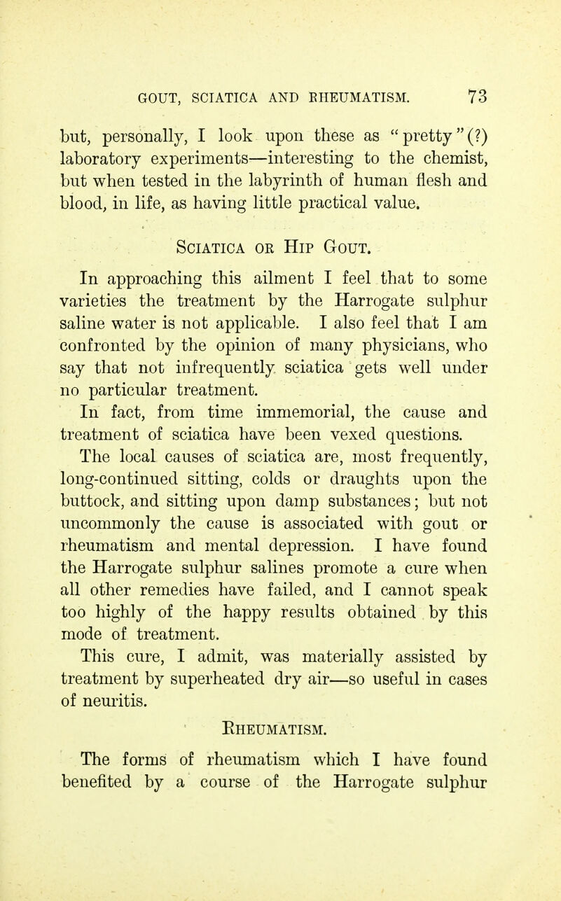 but, personally, I look upon these as  pretty(?) laboratory experiments—interesting to the chemist, but when tested in the labyrinth of human flesh and blood, in life, as having little practical value. Sciatica or Hip Gout. In approaching this ailment I feel that to some varieties the treatment by the Harrogate sulphur saline water is not applicable. I also feel that I am confronted by the opinion of many physicians, who say that not infrequently sciatica gets well under no particular treatment. In fact, from time immemorial, the cause and treatment of sciatica have been vexed questions. The local causes of sciatica are, most frequently, long-continued sitting, colds or draughts upon the buttock, and sitting upon damp substances; but not uncommonly the cause is associated with gout or rheumatism and mental depression. I have found the Harrogate sulphur salines promote a cure when all other remedies have failed, and I cannot speak too highly of the happy results obtained by this mode of treatment. This cure, I admit, was materially assisted by treatment by superheated dry air—so useful in cases of neuritis. Eheumatism. The forms of rheumatism which I have found benefited by a course of the Harrogate sulphur