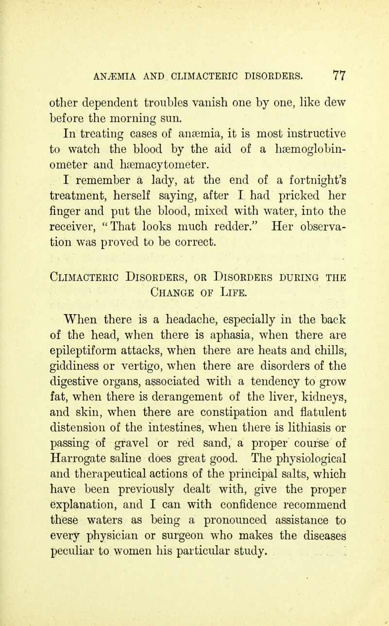 other dependent troubles vanish one by one, like dew before the morning sun. In treating cases of anaemia, it is most instructive to watch the blood by the aid of a lisemoglobin- ometer and hsemacytometer. I remember a lady, at the end of a fortnight's treatment, herself saying, after I had pricked her finger and put the blood, mixed with water, into the receiver, That looks much redder. Her observa- tion was proved to be correct. Climacteric Disorders, or Disorders during the Change of Life. When there is a headache, especially in the back of the head, when there is aphasia, when there are epileptiform attacks, when there are heats and chills, giddiness or vertigo, when there are disorders of the digestive organs, associated with a tendency to grow fat, when there is derangement of the liver, kidneys, and skin, when there are constipation and flatulent distension of the intestines, when there is lithiasis or passing of gravel or red sand, a proper course of Harrogate saline does great good. The physiological and therapeutical actions of the principal salts, which have been previously dealt with, give the proper explanation, and I can with confidence recommend these waters as being a pronounced assistance to every physician or surgeon who makes the diseases peculiar to women his particular study.