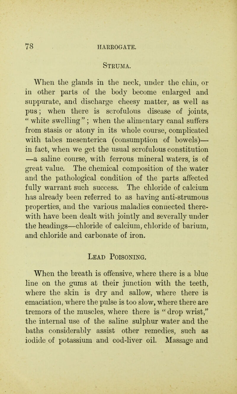 Struma. When the glands in the neck, under the chin, or in other parts of the body become enlarged and suppurate, and discharge cheesy matter, as well as pus; when there is scrofulous disease of joints,  white swelling ; when the alimentary canal suffers from stasis or atony in its whole course, complicated with tabes mesenterica (consumption of bowels)— in fact, when we get the usual scrofulous constitution —a saline course, with ferrous mineral waters, is of great value. The chemical composition of the water and the pathological condition of the parts affected fully warrant such success. The chloride of calcium has already been referred to as having anti-strumous properties, and the various maladies connected there- with have been dealt with jointly and severally under the headings—chloride of calcium, chloride of barium, and chloride and carbonate of iron. Lead Poisoning. When the breath is offensive, where there is a blue line on the gums at their junction with the teeth, where the skin is dry and sallow, where there is emaciation, where the pulse is too slow, where there are tremors of the muscles, where there is  drop wrist, the internal use of the saline sulphur water and the baths considerably assist other remedies, such as iodide of potassium and cod-liver oil. Massage and