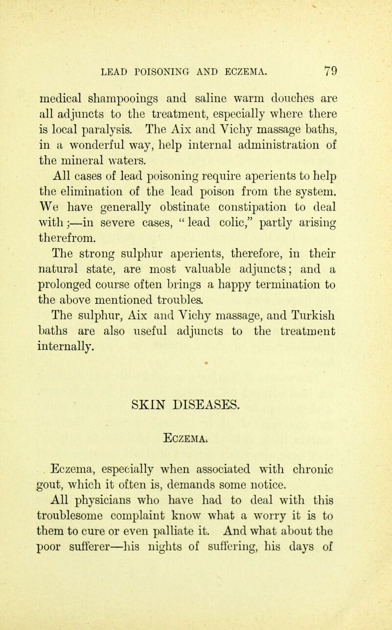 medical shampooings and saline warm douches are all adjuncts to the treatment, especially where there is local paralysis. The Aix and Vichy massage baths, in a wonderful way, help internal administration of the mineral waters. All cases of lead poisoning require aperients to help the elimination of the lead poison from the system. We have generally obstinate constipation to deal with;—in severe cases,  lead colic, partly arising therefrom. The strong sulphur aperients, therefore, in their natural state, are most valuable adjuncts; and a prolonged course often brings a happy termination to the above mentioned troubles. The sulphur, Aix and Vichy massage, and Turkish baths are also useful adjuncts to the treatment internally. SKIN DISEASES. Eczema. Eczema, especially when associated with chronic gout, which it often is, demands some notice. All physicians who have had to deal with this troublesome complaint know what a w^orry it is to them to cure or even palliate it. And what about the poor sufferer—his nights of suffering, his days of