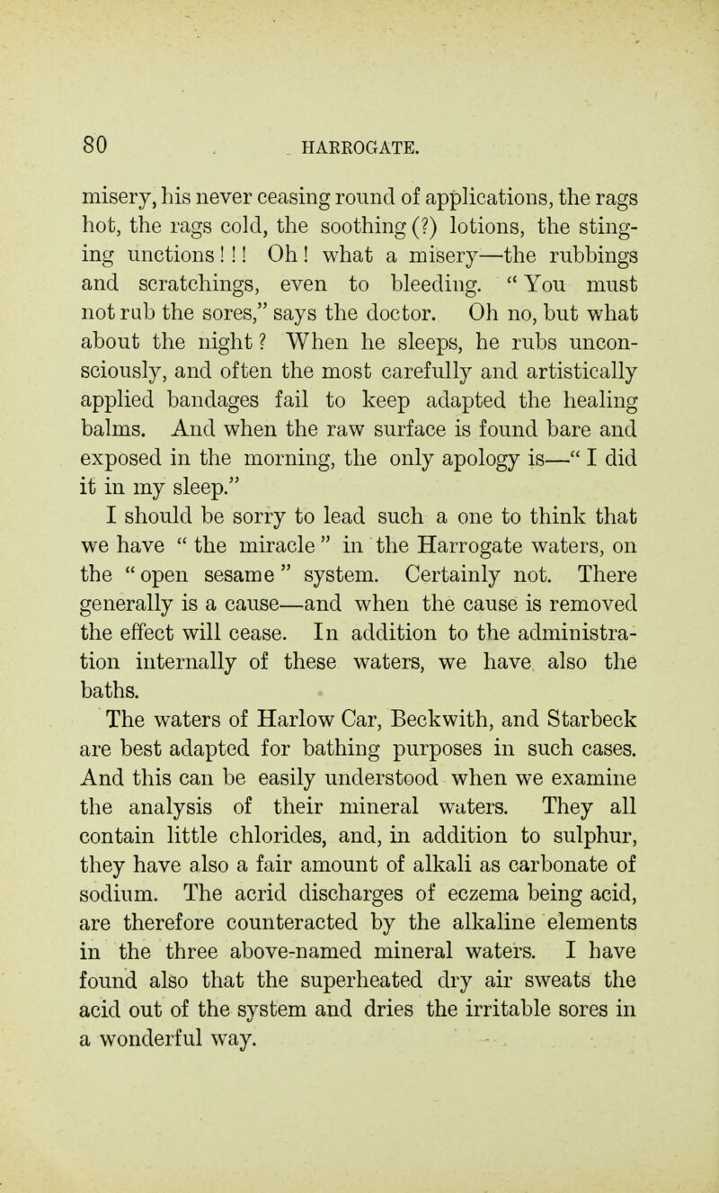 misery, his never ceasing round of applications, the rags hot, the rags cold, the soothing (?) lotions, the sting- ing unctions ! !! Oh ! what a misery—the rubbings and scratchings, even to bleeding.  You must not rub the sores, says the doctor. Oh no, but what about the night ? When he sleeps, he rubs uncon- sciously, and often the most carefully and artistically applied bandages fail to keep adapted the healing balms. And when the raw surface is found bare and exposed in the morning, the only apology is— I did it in my sleep. I should be sorry to lead such a one to think that we have  the miracle  in the Harrogate waters, on the  open sesame  system. Certainly not. There generally is a cause—and when the cause is removed the effect will cease. In addition to the administra- tion internally of these waters, we have also the baths. The waters of Harlow Car, Beckwith, and Starbeck are best adapted for bathing purposes in such cases. And this can be easily understood when we examine the analysis of their mineral waters. They all contain little chlorides, and, in addition to sulphur, they have also a fair amount of alkali as carbonate of sodium. The acrid discharges of eczema being acid, are therefore counteracted by the alkaline elements in the three above-named mineral waters. I have found also that the superheated dry air sweats the acid out of the system and dries the irritable sores in a wonderful way.