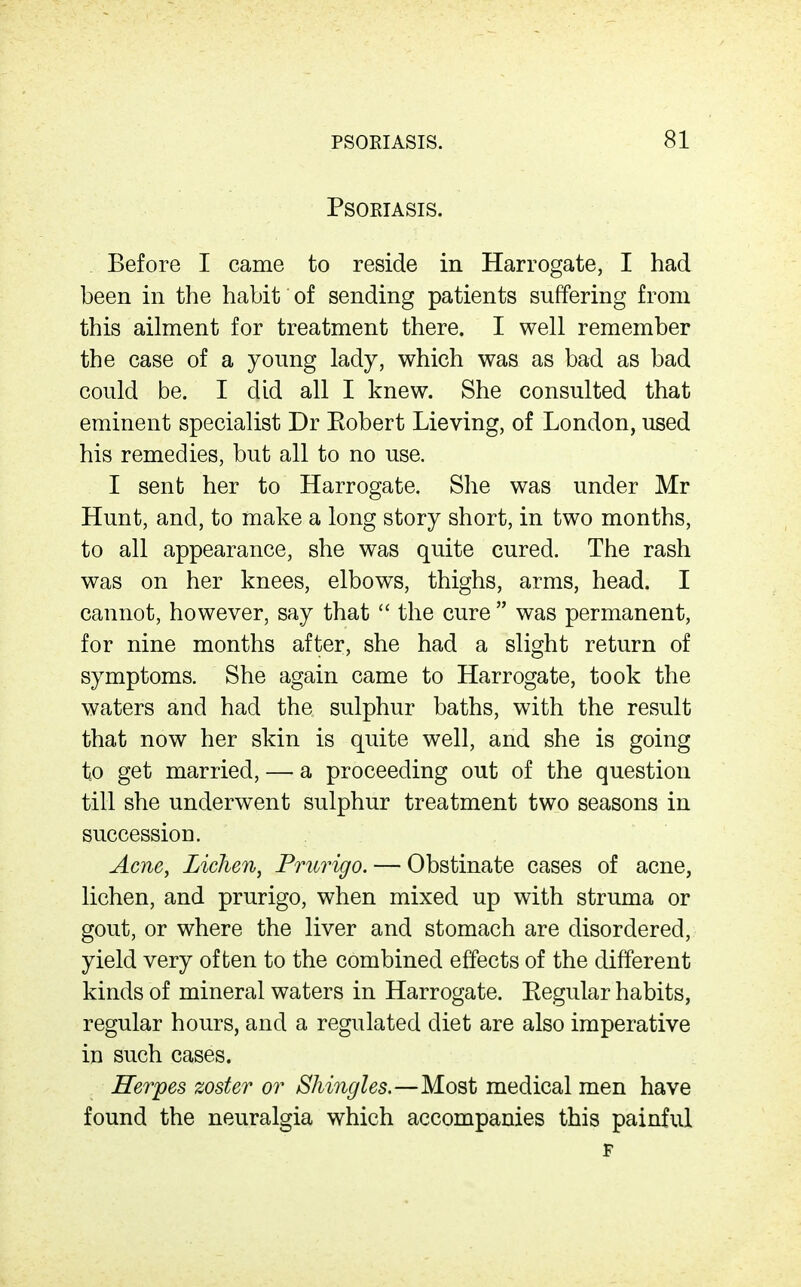 PSORIASIS. 81 Psoriasis. Before I came to reside in Harrogate, I had been in the habit of sending patients suffering from this ailment for treatment there. I well remember the case of a young lady, which was as bad as bad could be. I did all I knew. She consulted that eminent specialist Dr Eobert Lieving, of London, used his remedies, but all to no use. I sent her to Harrogate. She was under Mr Hunt, and, to make a long story short, in two months, to all appearance, she was quite cured. The rash was on her knees, elbows, thighs, arms, head. I cannot, however, say that  the cure  was permanent, for nine months after, she had a slight return of symptoms. She again came to Harrogate, took the waters and had the sulphur baths, with the result that now her skin is quite well, and she is going to get married, — a proceeding out of the question till she underwent sulphur treatment two seasons in successioD. Acne, Lichen, Prurigo. — Obstinate cases of acne, lichen, and prurigo, when mixed up with struma or gout, or where the liver and stomach are disordered, yield very often to the combined effects of the different kinds of mineral waters in Harrogate. Eegular habits, regular hours, and a regulated diet are also imperative in such cases. Herpes zoster or Shingles.—Most medical men have found the neuralgia which accompanies this painful F
