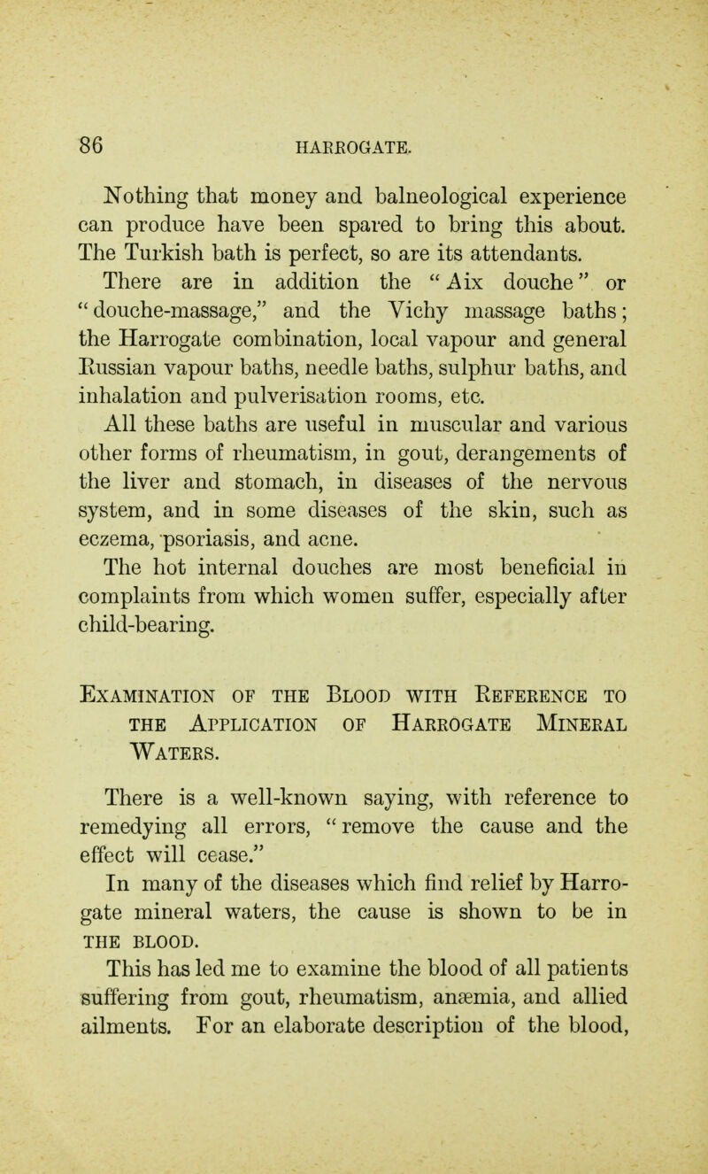 Nothing that money and balneological experience can produce have been spared to bring this about. The Turkish bath is perfect, so are its attendants. There are in addition the  Aix douche or  douche-massage, and the Yichy massage baths; the Harrogate combination, local vapour and general Eussian vapour baths, needle baths, sulphur baths, and inhalation and pulverisation rooms, etc. All these baths are useful in muscular and various other forms of rheumatism, in gout, derangements of the liver and stomach, in diseases of the nervous system, and in some diseases of the skin, such as eczema, psoriasis, and acne. The hot internal douches are most beneficial in complaints from which women suffer, especially after child-bearing. Examination of the Blood with Eefeeence to THE Application of Haeeogate Mineeal Waters. There is a well-known saying, with reference to remedying all errors,  remove the cause and the effect will cease. In many of the diseases which find relief by Harro- gate mineral waters, the cause is shown to be in the blood. This has led me to examine the blood of all patients suffering from gout, rheumatism, anaemia, and allied ailments. For an elaborate description of the blood,