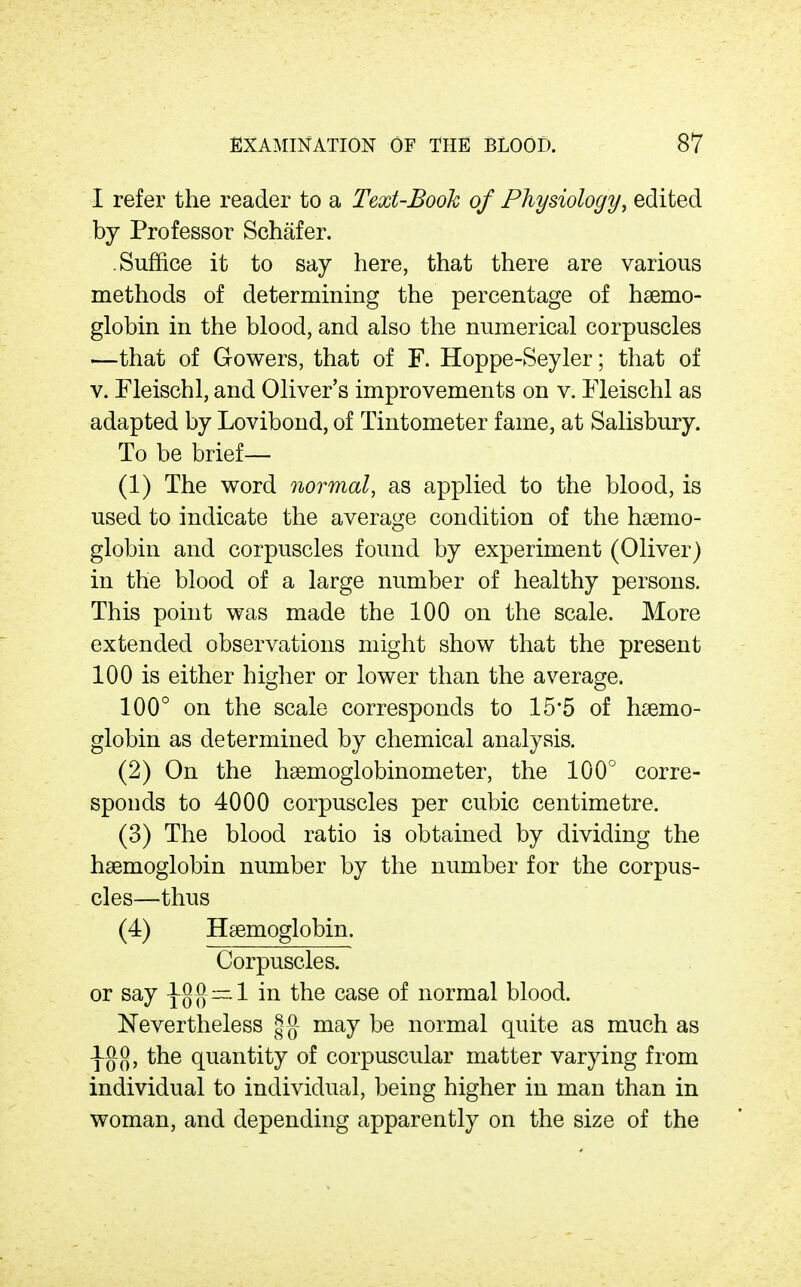 I refer the reader to a Text-Book of Physiology, edited by Professor Schafer. Suffice it to say here, that there are various methods of determining the percentage of haemo- globin in the blood, and also the numerical corpuscles —that of Gowers, that of F. Hoppe-Seyler; that of V. Fleischl, and Oliver's improvements on v. Fleischl as adapted by Lovibond, of Tintometer fame, at Salisbury. To be brief— (1) The word normal, as applied to the blood, is used to indicate the average condition of the haemo- globin and corpuscles found by experiment (Oliver) in the blood of a large number of healthy persons. This point was made the 100 on the scale. More extended observations might show that the present 100 is either higher or lower than the average. 100° on the scale corresponds to 15*5 of haemo- globin as determined by chemical analysis. (2) On the hsemoglobinometer, the 100° corre- sponds to 4000 corpuscles per cubic centimetre. (3) The blood ratio is obtained by dividing the haemoglobin number by the number for the corpus- cles—thus (4) Haemoglobin. Corpuscles, or say 1Q{] ~.1 in the case of normal blood. Nevertheless gg- may be normal quite as much as j-gg, the quantity of corpuscular matter varying from individual to individual, being higher in man than in woman, and depending apparently on the size of the