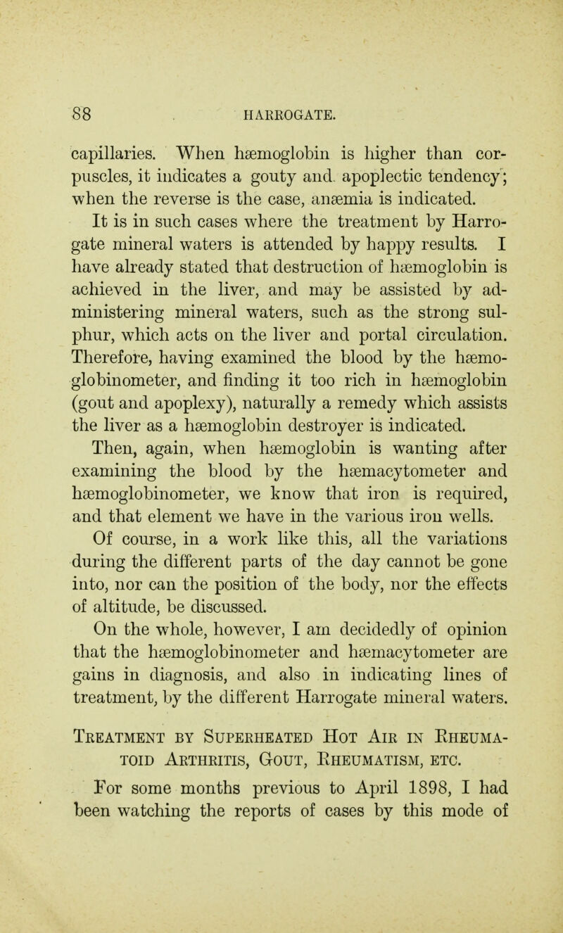 capillaries. When hsemoglobin is higher than cor- puscles, it indicates a gouty and. apoplectic tendency ; when the reverse is the case, anaemia is indicated. It is in such cases where the treatment by Harro- gate mineral waters is attended by happy results. I have already stated that destruction of hyemoglobin is achieved in the liver, and may be assisted by ad- ministering mineral waters, such as the strong sul- phur, which acts on the liver and portal circulation. Therefore, having examined the blood by the hsemo- globinometer, and finding it too rich in haemoglobin (gout and apoplexy), naturally a remedy which assists the liver as a haemoglobin destroyer is indicated. Then, again, when haemoglobin is wanting after examining the blood by the haemacytometer and haemoglobinometer, we know that iron is required, and that element we have in the various iron wells. Of course, in a work like this, all the variations during the different parts of the day cannot be gone into, nor can the position of the body, nor the elfects of altitude, be discussed. On the whole, however, I am decidedly of opinion that the haemoglobinometer and haemacytometer are gains in diagnosis, and also in indicating lines of treatment, by the different Harrogate mineral waters. Treatment by Superheated Hot Air in Eheuma- TOiD Arthritis, Gout, Eheumatism, etc. For some months previous to April 1898, I had been watching the reports of cases by this mode of