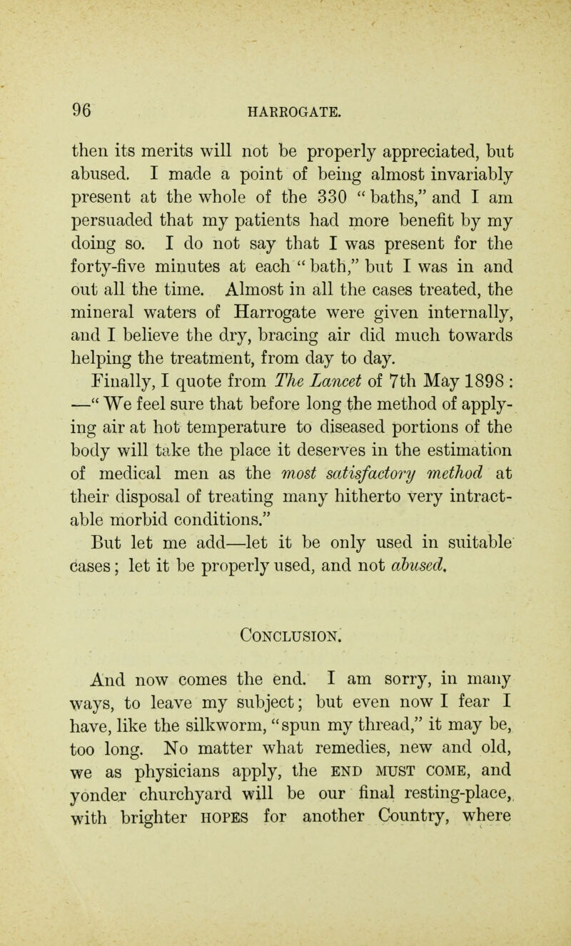 then its merits will not be properly appreciated, but abused. I made a point of being almost invariably present at the whole of the 330  baths, and I am persuaded that my patients had more benefit by my doing so. I do not say that I was present for the forty-five minutes at each  bath, but I was in and out all the time. Almost in all the cases treated, the mineral waters of Harrogate were given internally, and I believe the dry, bracing air did much towards helping the treatment, from day to day. Finally, I quote from The Lancet of 7th May 1898 : — We feel sure that before long the method of apply- ing air at hot temperature to diseased portions of the body will take the place it deserves in the estimation of medical men as the most satisfactory method at their disposal of treating many hitherto very intract- able morbid conditions. But let me add—let it be only used in suitable cases; let it be properly used, and not abused. Conclusion. And now comes the end. I am sorry, in many ways, to leave my subject; but even now I fear I have, like the silkworm, spun my thread, it may be, too long. No matter what remedies, new and old, we as physicians apply, the end must come, and yondej churchyard will be our final resting-place,, with brighter HOPES for another Country, where