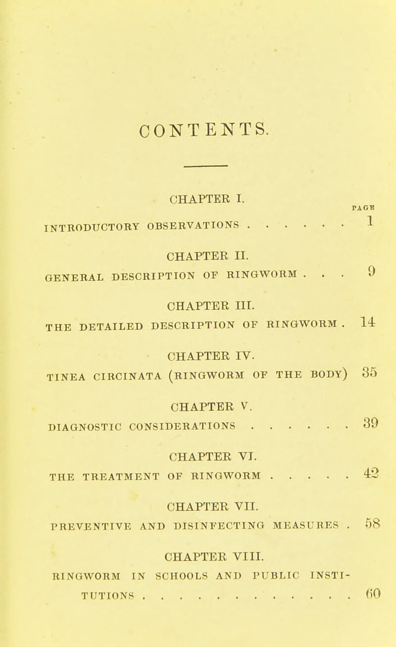 CONTENTS. CHAPTER I. INTRODUCTORY OBSERVATIONS CHAPTER II. GENERAL DESCRIPTION OF RINGWORM . . . CHAPTER III. THE DETAILED DESCRIPTION OF RINGWORM . CHAPTER IV. TINEA CIRCINATA (RINGWORM OF THE BODY) CHAPTER V. DIAGNOSTIC CONSIDERATIONS CHAPTER VI. THE TREATMENT OF RINGWORM CHAPTER VII. PREVENTIVE AND DISINFECTING MEASURES . CHAPTER VIII. RINGWORM IN SCHOOLS AND PUBLIC INSTI-