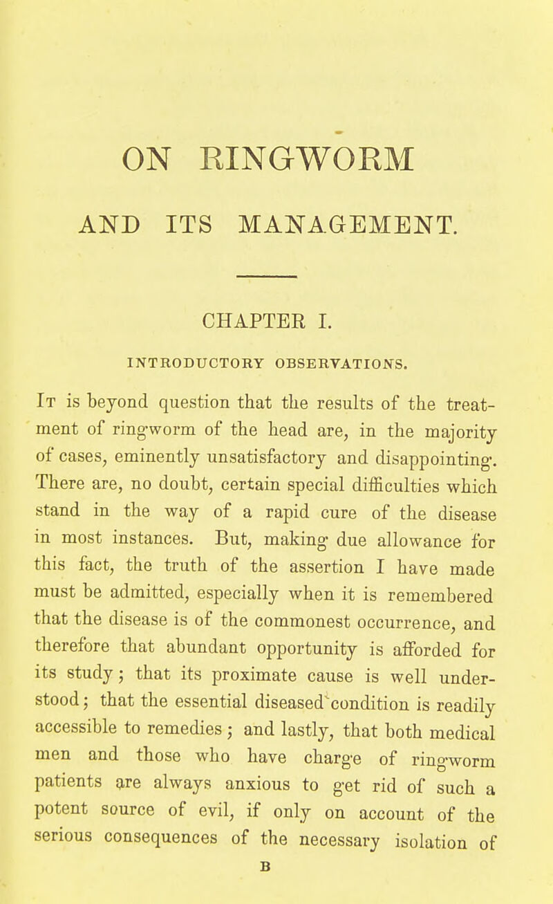 AND ITS MANAGEMENT. CHAPTER I. INTRODUCTORY OBSERVATIONS. It is beyond question that the results of the treat- ment of ring-worm of the head are, in the majority of cases, eminently unsatisfactory and disappointing-. There are, no doubt, certain special difficulties which stand in the way of a rapid cure of the disease in most instances. But, making- due allowance for this fact, the truth of the assertion I have made must be admitted, especially when it is remembered that the disease is of the commonest occurrence, and therefore that abundant opportunity is afforded for its study; that its proximate cause is well under- stood ; that the essential diseased^condition is readily accessible to remedies ; and lastly, that both medical men and those who have charge of ring-worm patients are always anxious to get rid of such a potent source of evil, if only on account of the serious consequences of the necessary isolation of B