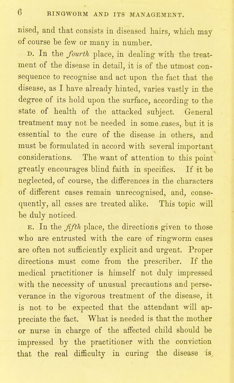 nised, and that consists in diseased hairs, which may of course be few or many in number. d. In the fourth place, in dealing- with the treat- ment of the disease in detail, it is of the utmost con- sequence to recognise and act upon the fact that the disease, as I have already hinted, varies vastly in the degree of its hold upon the surface, according to the state of health of the attacked subject. General treatment may not be needed in some cases, but it is essential to the cure of the disease in others, and must be formulated in accord with several important considerations. The want of attention to this point greatly encourages blind faith in specifics. If it be neglected, of course, the differences in the characters of different cases remain unrecognised, and, conse- quently, all cases are treated alike. This topic will be duly noticed. e. In the fifth place, the directions given to those who are entrusted with the care of ringworm cases are often not sufficiently explicit and urgent. Proper directions must come from the prescriber. If the medical practitioner is himself not duly impressed with the necessity of unusual precautions and perse- verance in the vigorous treatment of the disease, it is not to be expected that the attendant will ap- preciate the fact. What is needed is that the mother or nurse in charge of the affected child should be impressed by the practitioner with the conviction that the real difficulty in curing the disease is.