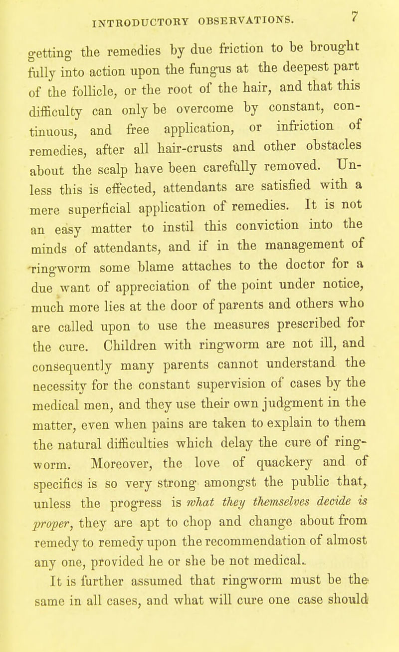 getting- the remedies by due friction to be brought fully into action upon the fungus at the deepest part of the follicle, or the root of the hair, and that this difficulty can only be overcome by constant, con- tinuous, and free application, or infriction of remedies, after all hair-crusts and other obstacles about the scalp have been carefully removed. Un- less this is effected, attendants are satisfied with a mere superficial application of remedies. It is not an easy matter to instil this conviction into the minds of attendants, and if in the management of ■ringworm some blame attaches to the doctor for a due want of appreciation of the point under notice, much more lies at the door of parents and others who are called upon to use the measures prescribed for the cure. Children with ringworm are not ill, and consequently many parents cannot understand the necessity for the constant supervision of cases by the medical men, and they use their own judgment in the matter, even when pains are taken to explain to them the natural difficulties which delay the cure of ring- worm. Moreover, the love of quackery and of specifics is so very strong amongst the public that, unless the progress is what they themselves decide is proper, they are apt to chop and change about from remedy to remedy upon the recommendation of almost any one, provided he or she be not medicaL It is further assumed that ringworm must be the- same in all cases, and what will cure one case should