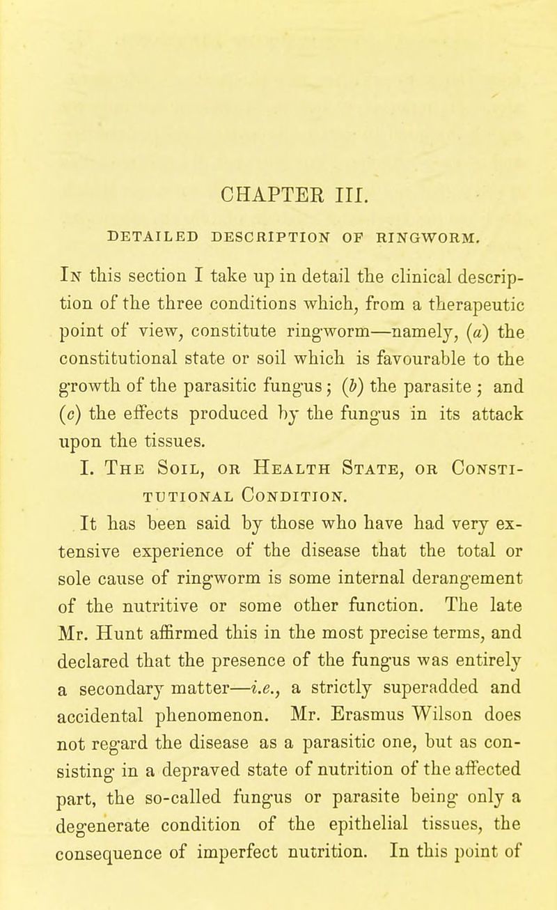 CHAPTER III. DETAILED DESCRIPTION OF RINGWORM. In this section I take up in detail the clinical descrip- tion of the three conditions which, from a therapeutic point of view, constitute ringworm—namely, (a) the constitutional state or soil which is favourable to the growth of the parasitic fungus; (b) the parasite ; and (c) the effects produced by the fungus in its attack upon the tissues. I. The Soil, or Health State, or Consti- tutional Condition. It has been said by those who have had very ex- tensive experience of the disease that the total or sole cause of ringworm is some internal derangement of the nutritive or some other function. The late Mr. Hunt affirmed this in the most precise terms, and declared that the presence of the fungus was entirety a secondary matter—i.e., a strictly superadded and accidental phenomenon. Mr. Erasmus Wilson does not regard the disease as a parasitic one, but as con- sisting in a depraved state of nutrition of the affected part, the so-called fungus or parasite being only a degenerate condition of the epithelial tissues, the consequence of imperfect nutrition. In this point of