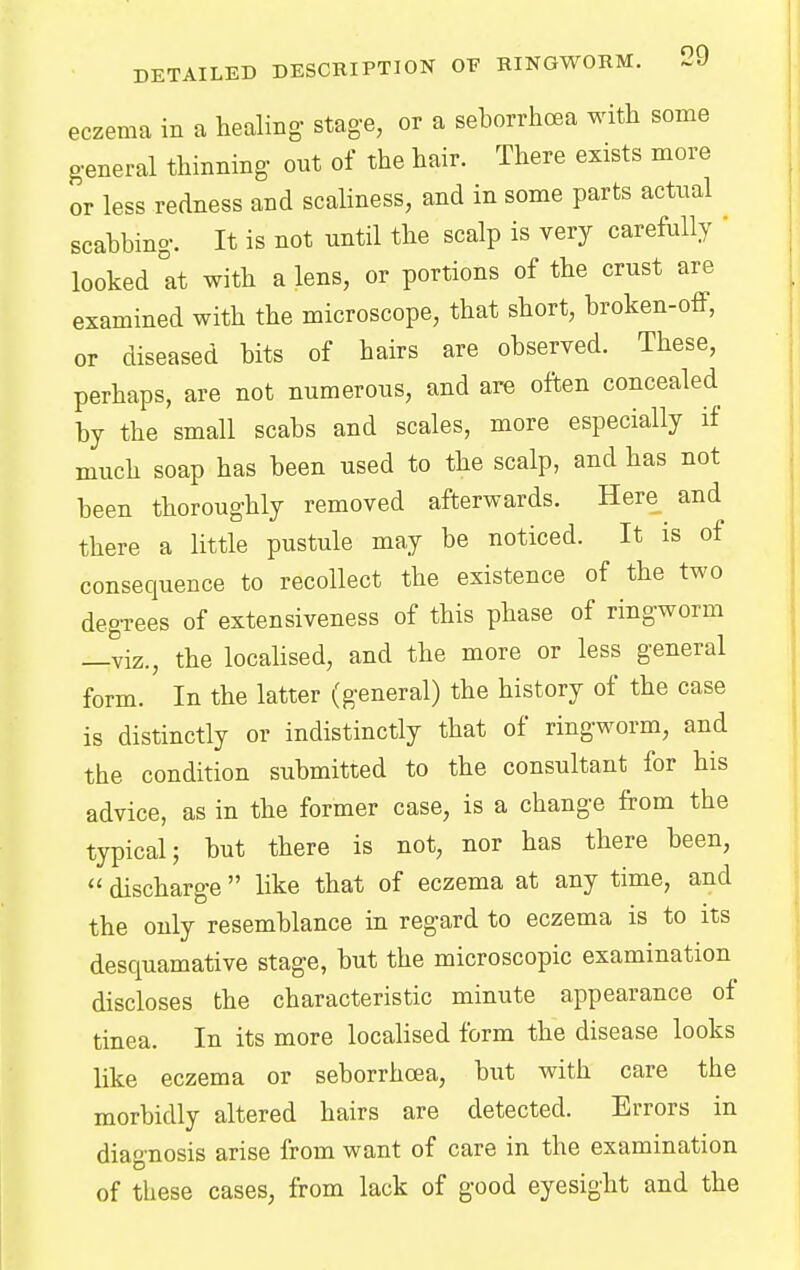 eczema in a healing stage, or a seborrhea with some general thinning out of the hair. There exists more or less redness and scaliness, and in some parts actual scabbing. It is not until the scalp is very carefully ' looked at with a lens, or portions of the crust are examined with the microscope, that short, broken-off, or diseased bits of hairs are observed. These, perhaps, are not numerous, and are often concealed by the small scabs and scales, more especially if much soap has been used to the scalp, and has not been thoroughly removed afterwards. Here and there a little pustule may be noticed. It is of consequence to recollect the existence of the two degrees of extensiveness of this phase of ringworm —viz., the localised, and the more or less general form. In the latter (general) the history of the case is distinctly or indistinctly that of ringworm, and the condition submitted to the consultant for his advice, as in the former case, is a change from the typical; but there is not, nor has there been,  discharge  like that of eczema at any time, and the only resemblance in regard to eczema is to its desquamative stage, but the microscopic examination discloses the characteristic minute appearance of tinea. In its more localised form the disease looks like eczema or seborrhea, but with care the morbidly altered hairs are detected. Errors in diagnosis arise from want of care in the examination of these cases, from lack of good eyesight and the