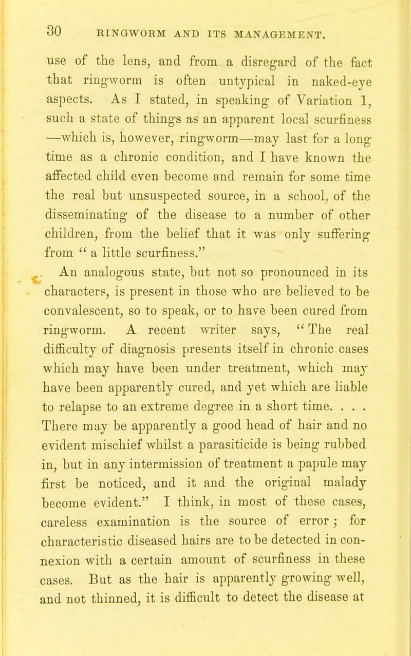 use of the lens, and from a disregard of the fact that ringworm is often untypical in naked-eye aspects. As I stated, in speaking of Variation 1, such a state of things as an apparent local scurfiness —which is, however, ringworm—may last for a long time as a chronic condition, and I have known the affected child even become and remain for some time the real but unsuspected source, in a school, of the disseminating of the disease to a number of other children, from the belief that it was only suffering from  a little scurfiness. An analogous state, but not so pronounced in its characters, is present in those who are believed to be convalescent, so to speak, or to have been cured from ringworm. A recent writer says,  The real difficulty of diagnosis presents itself in chronic cases which may have been under treatment, which may have been apparently cured, and yet which are liable to relapse to an extreme degree in a short time. . . . There may be apparently a good head of hair and no evident mischief whilst a parasiticide is being rubbed in, but in any intermission of treatment a papule may first be noticed, and it and the original malady become evident. I think, in most of these cases, careless examination is the source of error j for characteristic diseased hairs are to be detected in con- nexion with a certain amount of scurfiness in these cases. But as the hair is apparently growing well, and not thinned, it is difficult to detect the disease at