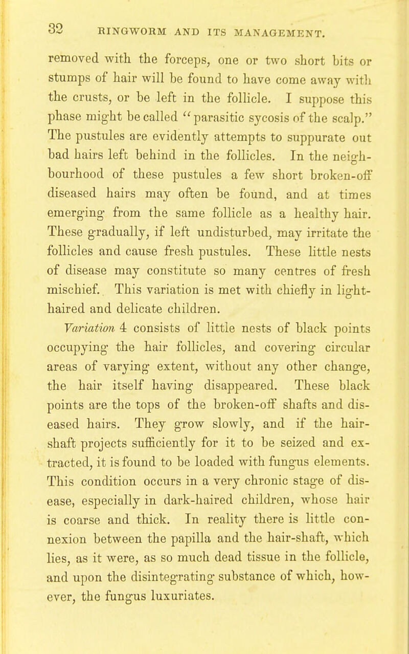removed with the forceps, one or two short bits or stumps of hair will be found to have come away with the crusts, or be left in the follicle. I suppose this phase might be called parasitic sycosis of the scalp. The pustules are evidently attempts to suppurate out bad hairs left behind in the follicles. In the neir,Ji- o bourhood of these pustules a few short broken-off diseased hairs may often be found, and at times emerging from the same follicle as a healthy hair. These gradually, if left undisturbed, may irritate the follicles and cause fresh pustules. These little nests of disease may constitute so many centres of fresh mischief. This variation is met with chiefly in light- haired and delicate children. Variation 4 consists of little nests of black points occupying the hair follicles, and covering circular areas of varying extent, without any other change, the hair itself having disappeared. These black points are the tops of the broken-off shafts and dis- eased hairs. They grow slowly, and if the hair- shaft projects sufficiently for it to be seized and ex- tracted, it is found to be loaded with fungus elements. This condition occurs in a very chronic stage of dis- ease, especially in dark-haired children, whose hair is coarse and thick. In reality there is little con- nexion between the papilla and the hair-shaft, which lies, as it were, as so much dead tissue in the follicle, and upon the disintegrating substance of which, how- ever, the fungus luxuriates.