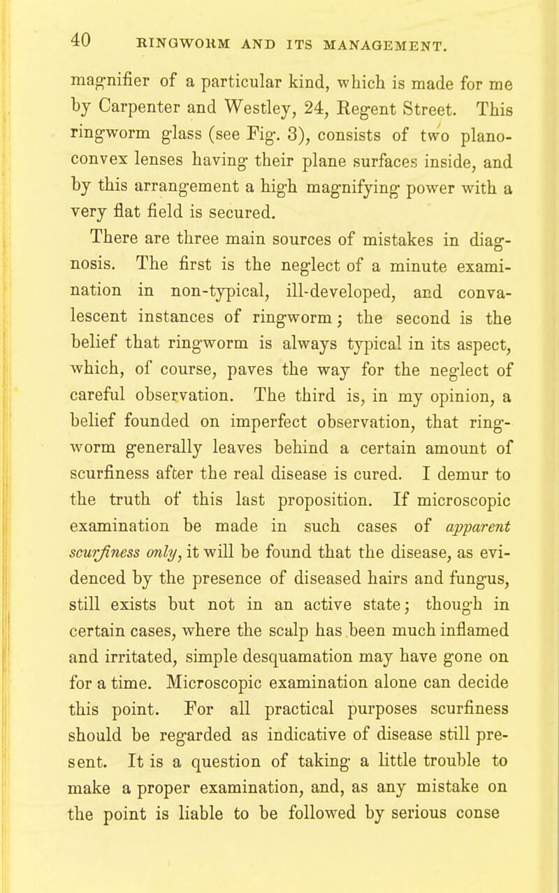magnifier of a particular kind, which is made for me by Carpenter and Westley, 24, Kegent Street. This ringworm glass (see Fig. 3), consists of two plano- convex lenses having their plane surfaces inside, and by this arrangement a high magnifying power with a very flat field is secured. There are three main sources of mistakes in diag- nosis. The first is the neglect of a minute exami- nation in non-typical, ill-developed, and conva- lescent instances of ringworm; the second is the belief that ringworm is always typical in its aspect, which, of course, paves the way for the neglect of careful observation. The third is, in my opinion, a belief founded on imperfect observation, that ring- worm generally leaves behind a certain amount of scurfiness after the real disease is cured. I demur to the truth of this last proposition. If microscopic examination be made in such cases of apparent scurjiness only, it will be found that the disease, as evi- denced by the presence of diseased hairs and fungus, still exists but not in an active state; though in certain cases, where the scalp has been much inflamed and irritated, simple desquamation may have gone on for a time. Microscopic examination alone can decide this point. For all practical purposes scurfiness should be regarded as indicative of disease still pre- sent. It is a question of taking a little trouble to make a proper examination, and, as any mistake on the point is liable to be followed by serious conse