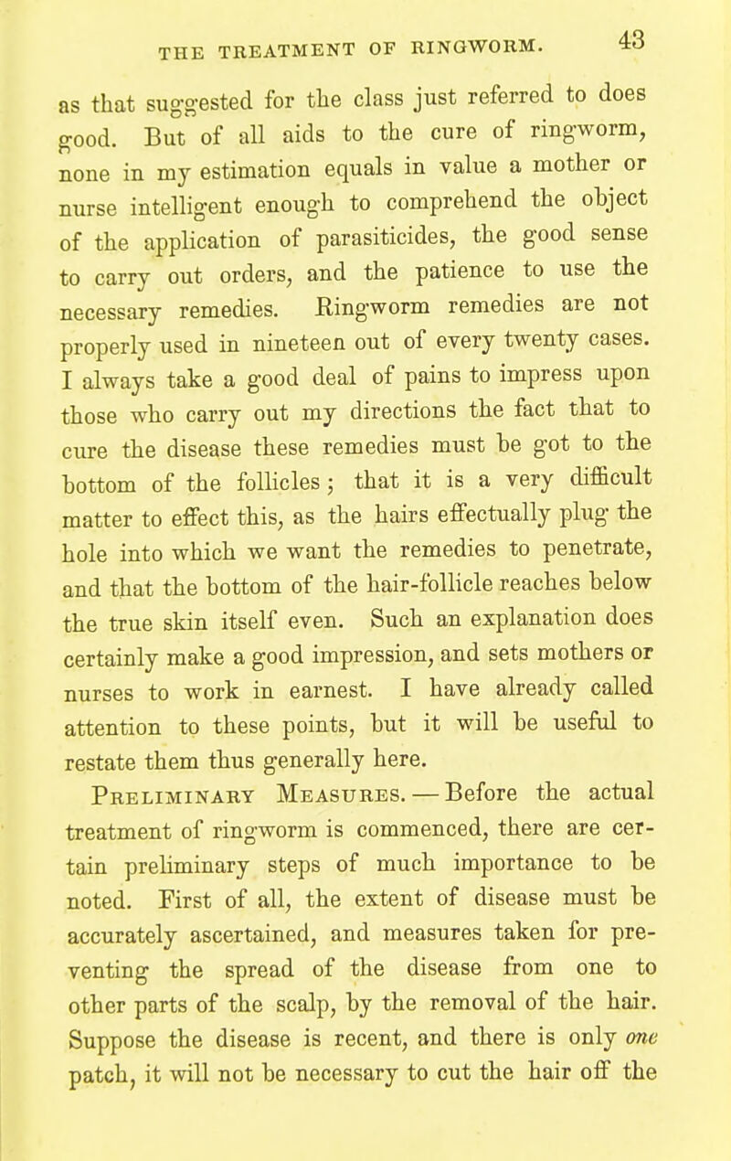 as that suggested for the class just referred to does good. But of all aids to the cure of ringworm, none in my estimation equals in value a mother or nurse intelligent enough to comprehend the object of the application of parasiticides, the good sense to carry out orders, and the patience to use the necessary remedies. Ringworm remedies are not properly used in nineteen out of every twenty cases. I always take a good deal of pains to impress upon those who carry out my directions the fact that to cure the disease these remedies must be got to the bottom of the follicles ; that it is a very difficult matter to effect this, as the hairs effectually plug the hole into which we want the remedies to penetrate, and that the bottom of the hair-follicle reaches below the true skin itself even. Such an explanation does certainly make a good impression, and sets mothers or nurses to work in earnest. I have already called attention to these points, but it will be useful to restate them thus generally here. Preliminary Measures. — Before the actual treatment of ringworm is commenced, there are cer- tain preliminary steps of much importance to be noted. First of all, the extent of disease must be accurately ascertained, and measures taken for pre- venting the spread of the disease from one to other parts of the scalp, by the removal of the hair. Suppose the disease is recent, and there is only one patch, it will not be necessary to cut the hair off the