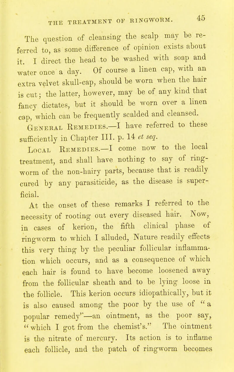 The question of cleansing- the scalp may be re- ferred to, as some difference of opinion exists about it. I direct the head to be washed with soap and water once a day. Of course a linen cap, with an extra velvet skull-cap, should be worn when the hair is cut; the latter, however, may be of any kind that fancy dictates, but it should be worn over a linen cap, which can be frequently scalded and cleansed. General Remedies.—I have referred to these sufficiently in Chapter III. p. 14 et seq. Local Remedies.—I come now to the local treatment, and shall have nothing- to say of ring- worm of the non-hairy parts, because that is readily cured by any parasiticide, as the disease is super- ficial. At the onset of these remarks I referred to the necessity of rooting out every diseased hair. Now, in cases of kerion, the fifth clinical phase of ringworm to which I alluded, Nature readily effects this very thing by the peculiar follicular inflamma- tion which occurs, and as a consequence of which each hair is found to have become loosened away from the follicular sheath and to be lying loose in the follicle. This kerion occurs idiopathically, but it is also caused among the poor by the use of  a popular remedy''—an ointment, as the poor say,  which I got from the chemist's. The ointment is the nitrate of mercury. Its action is to inflame each follicle, and the patch of ringworm becomes