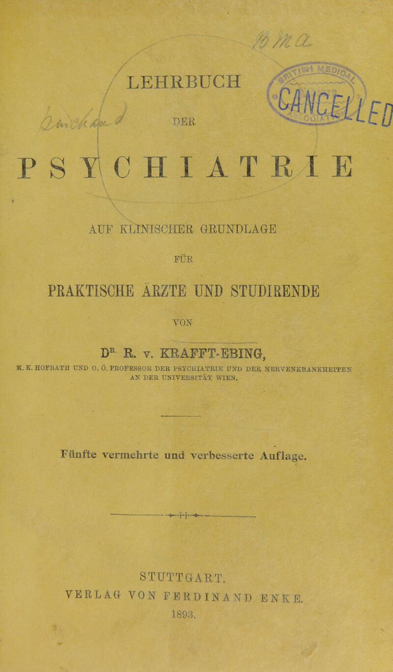 / LEHRBUCH PSYCHIATRIE AUF KLINISCHER aßUNDLAGE FÜR PRAKTISCHE ÄRZTE UND STÜDIRENDE VON R. V. KRAFFT-EBING, K. K. HOFBATH UND 0. Ö. PROFESSOR DER PSYCHIATRIE UND DER NERVENKRANKHEITEN AN DER ÜNIVEBSITIt WIEN. Fünfte vermehrte und verbesserte Auflage. STUTTGART. VERLAG VON FERDINAND ENKE. 1893.