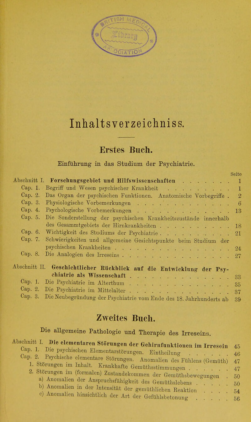 Inhaltsverzeichniss. Erstes Buch. Einführung in das Studium der Psychiatrie. Seite Abschnitt I. Forschungsgebiet und Hilfsivissenschaften 1 Cap. 1. Begriff und Wesen psychischer Krankheit 1 Cap. 2. Das Organ der psychischen Funktionen. Anatomische Vorbegriffe . 2 Cap. 3. Physiologische Vorbemerkungen 6 Cap. 4. Psychologische Vorbemerkungen 13 Cap. 5. Die Sonderstellung der psychischen Krankheitszustände innerhalb des Gesammtgebiets der Hirnkrankheiten 18 Cap. 6. Wichtigkeit des Studiums der Psychiatrie . 21 Cap. 7. Schwierigkeiten und allgemeine Gesichtspunkte beim Studium der psychischen Krankheiten 24 Cap. 8. Die Analogien des Irreseins 27 Abschnitt II. Geschichtlicher Rückhlick auf die Entwicklung der Psy- chiatrie als Wissenschaft 33 Cap. 1. Die Psychiatrie im Alterthum 35 Cap. 2. Die Psychiatrie im Mittelalter 37 Cap. 3. Die Neubegründung der Psychiatrie vom Ende des 18. Jahrhunderts ab 39 Zweites Buch. Die allgemeine Pathologie und Therapie des Irreseins. Abschnitt I. Die elementaren Störungen der Gehirnfunktloueu im Irresein 45 Cap. 1. Die psychischen Elementarstörungen. Eintheilung ... 46 Cap 2^ Psychische elementare Störungen. Anomalien des Fühlens (Gemüthi 47 1. Störungen im Inhalt. Krankhafte Gemüthsstimmungen . . 47 2. Störungen im (formalen) Zustandekommen der Gemüthsbewegungen ' 50 a Anomahen der Anspruchsfähigkeit des Gemüthslebens . 50 b Anomalien m der Intensität der gemüthlichen Reaktion . . ' ' 54 c) Anomalien hinsichtlich der Art der Gefühlsbetonung ' ' 5^